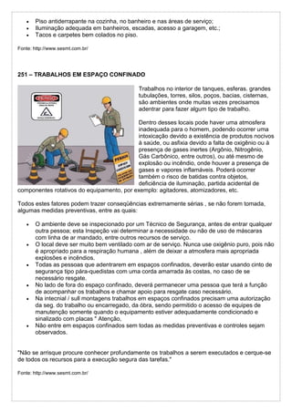 Piso antiderrapante na cozinha, no banheiro e nas áreas de serviço;
 Iluminação adequada em banheiros, escadas, acesso a garagem, etc.;
 Tacos e carpetes bem colados no piso.
Fonte: http://www.sesmt.com.br/
251 – TRABALHOS EM ESPAÇO CONFINADO
Trabalhos no interior de tanques, esferas. grandes
tubulações, torres, silos, poços, bacias, cisternas,
são ambientes onde muitas vezes precisamos
adentrar para fazer algum tipo de trabalho.
Dentro desses locais pode haver uma atmosfera
inadequada para o homem, podendo ocorrer uma
intoxicação devido a existência de produtos nocivos
à saúde, ou asfixia devido a falta de oxigênio ou à
presença de gases inertes (Argônio, Nitrogênio,
Gás Carbônico, entre outros), ou até mesmo de
explosão ou incêndio, onde houver a presença de
gases e vapores inflamáveis. Poderá ocorrer
também o risco de batidas contra objetos,
deficiência de iluminação, partida acidental de
componentes rotativos do equipamento, por exemplo: agitadores, atomizadores, etc.
Todos estes fatores podem trazer conseqüências extremamente sérias , se não forem tomada,
algumas medidas preventivas, entre as quais:
 O ambiente deve se inspecionado por um Técnico de Segurança, antes de entrar qualquer
outra pessoa; esta Inspeção vai determinar a necessidade ou não de uso de máscaras
com linha de ar mandado, entre outros recursos de serviço.
 O local deve ser muito bem ventilado com ar de serviço. Nunca use oxigênio puro, pois não
é apropriado para a respiração humana , além de deixar a atmosfera mais apropriada
explosões e incêndios.
 Todas as pessoas que adentrarem em espaços confinados, deverão estar usando cinto de
segurança tipo pára-quedistas com uma corda amarrada às costas, no caso de se
necessário resgate.
 No lado de fora do espaço confinado, deverá permanecer uma pessoa que terá a função
de acompanhar os trabalhos e chamar apoio para resgate caso necessário.
 Na intecnial / sull montagens trabalhos em espaços confinados precisam uma autorização
da seg. do trabalho ou encarregado, da óbra, sendo permitido o acesso de equipes de
manutenção somente quando o equipamento estiver adequadamente condicionado e
sinalizado com placas " Atenção,
 Não entre em espaços confinados sem todas as medidas preventivas e controles sejam
observados.
"Não se arrisque procure conhecer profundamente os trabalhos a serem executados e cerque-se
de todos os recursos para a execução segura das tarefas."
Fonte: http://www.sesmt.com.br/
 