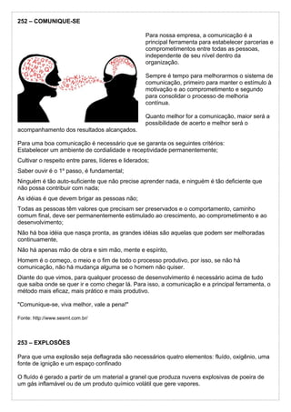 252 – COMUNIQUE-SE
Para nossa empresa, a comunicação é a
principal ferramenta para estabelecer parcerias e
comprometimentos entre todas as pessoas,
independente de seu nível dentro da
organização.
Sempre é tempo para melhorarmos o sistema de
comunicação, primeiro para manter o estímulo à
motivação e ao comprometimento e segundo
para consolidar o processo de melhoria
contínua.
Quanto melhor for a comunicação, maior será a
possibilidade de acerto e melhor será o
acompanhamento dos resultados alcançados.
Para uma boa comunicação é necessário que se garanta os seguintes critérios:
Estabelecer um ambiente de cordialidade e receptividade permanentemente;
Cultivar o respeito entre pares, líderes e liderados;
Saber ouvir é o 1º passo, é fundamental;
Ninguém é tão auto-suficiente que não precise aprender nada, e ninguém é tão deficiente que
não possa contribuir com nada;
As idéias é que devem brigar as pessoas não;
Todas as pessoas têm valores que precisam ser preservados e o comportamento, caminho
comum final, deve ser permanentemente estimulado ao crescimento, ao comprometimento e ao
desenvolvimento;
Não há boa idéia que nasça pronta, as grandes idéias são aquelas que podem ser melhoradas
continuamente,
Não há apenas mão de obra e sim mão, mente e espírito,
Homem é o começo, o meio e o fim de todo o processo produtivo, por isso, se não há
comunicação, não há mudança alguma se o homem não quiser.
Diante do que vimos, para qualquer processo de desenvolvimento é necessário acima de tudo
que saiba onde se quer ir e como chegar lá. Para isso, a comunicação e a principal ferramenta, o
método mais eficaz, mais prático e mais produtivo.
"Comunique-se, viva melhor, vale a pena!"
Fonte: http://www.sesmt.com.br/
253 – EXPLOSÕES
Para que uma explosão seja deflagrada são necessários quatro elementos: fluído, oxigênio, uma
fonte de ignição e um espaço confinado
O fluído é gerado a partir de um material a granel que produza nuvens explosivas de poeira de
um gás inflamável ou de um produto químico volátil que gere vapores.
 