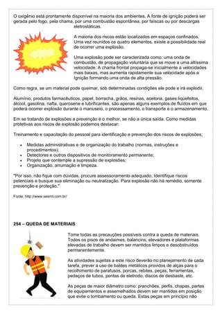 O oxigênio está prontamente disponível na maioria dos ambientes. A fonte de ignição poderá ser
gerada pelo fogo, pela chama, por uma combustão espontânea, por faíscas ou por descargas
eletrostáticas.
A maioria dos riscos estão localizados em espaços confinados.
Uma vez reunidos os quatro elementos, existe a possibilidade real
de ocorrer uma explosão.
Uma explosão pode ser caracterizada como: uma onda de
combustão, de propagação voluntária que se move a uma altíssima
velocidade. A chama frontal propaga-se inicialmente a velocidades
mais baixas, mas aumenta rapidamente sua velocidade após a
Ignição formando uma onda de alta pressão.
Como regra, se um material pode queimar, sob determinadas condições ele pode e irá explodir.
Alumínio, produtos farmacêuticos, papel, borracha, grãos, resinas, acetona, gases liqüefeitos,
álcool, gasolina, nafta, querosene e lubrificantes, são apenas alguns exemplos de fluídos em que
poderá ocorrer explosão durante o manuseio, o processamento, o transporte e o armazenamento.
Em se tratando de explosões a prevenção é o melhor, se não a única saída. Como medidas
protetivas aos riscos de explosão podemos destacar:
Treinamento e capacitação do pessoal para identificação e prevenção dos riscos de explosões;
 Medidas administrativas e de organização do trabalho (normas, instruções e
procedimentos);
 Detectores e outros dispositivos de monitoramento permanente;
 Projeto que contemple a supressão de explosões;
 Organização, arrumação e limpeza.
"Por isso. não fique com dúvidas, procure assessoramento adequado, Identifique riscos
potenciais e busque sua eliminação ou neutralização. Para explosão não há remédio, somente
prevenção e proteção."
Fonte: http://www.sesmt.com.br/
254 – QUEDA DE MATERIAIS
Tome todas as precauções possíveis contra a queda de materiais.
Todos os pisos de andaimes, balancins, elevadores e plataformas
elevadas de trabalho devem ser mantidos limpos e desobstruídos
permanentemente.
As atividades sujeitas a este risco deverão no planejamento de cada
tarefa, prever a uso de baldes metálicos providos de alças para o
recolhimento de parafusos, porcas, rebites, peças, ferramentas,
pedaços de tubos, pontas de eletrodo, discos de desbaste, etc.
As peças de maior diâmetro como: pranchões, perfis, chapas, partes
de equipamentos e assemelhados devem ser mantidos em posição
que evite o tombamento ou queda. Estas peças em princípio não
 