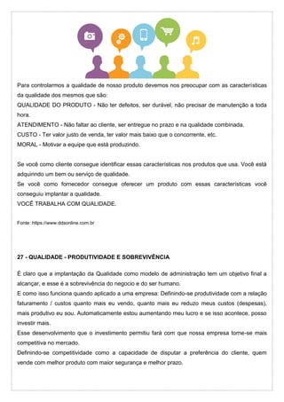 Para controlarmos a qualidade de nosso produto devemos nos preocupar com as características
da qualidade dos mesmos que são:
QUALIDADE DO PRODUTO - Não ter defeitos, ser durável, não precisar de manutenção a toda
hora.
ATENDIMENTO - Não faltar ao cliente, ser entregue no prazo e na qualidade combinada.
CUSTO - Ter valor justo de venda, ter valor mais baixo que o concorrente, etc.
MORAL - Motivar a equipe que está produzindo.
Se você como cliente consegue identificar essas características nos produtos que usa. Você está
adquirindo um bem ou serviço de qualidade.
Se você como fornecedor consegue oferecer um produto com essas características você
conseguiu implantar a qualidade.
VOCÊ TRABALHA COM QUALIDADE.
Fonte: https://www.ddsonline.com.br
27 - QUALIDADE - PRODUTIVIDADE E SOBREVIVÊNCIA
É claro que a implantação da Qualidade como modelo de administração tem um objetivo final a
alcançar, e esse é a sobrevivência do negocio e do ser humano.
E como isso funciona quando aplicado a uma empresa: Definindo-se produtividade com a relação
faturamento / custos quanto mais eu vendo, quanto mais eu reduzo meus custos (despesas),
mais produtivo eu sou. Automaticamente estou aumentando meu lucro e se isso acontece, posso
investir mais.
Esse desenvolvimento que o investimento permitiu fará com que nossa empresa torne-se mais
competitiva no mercado.
Definindo-se competitividade como a capacidade de disputar a preferência do cliente, quem
vende com melhor produto com maior segurança e melhor prazo.
 