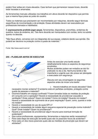 podem ficar soltas em níveis elevados. Caso tenham que permanecer nesses locais, deverão
estar travadas e amarradas.
As ferramentas manuais utilizadas nos trabalhos em altura deverão ter dispositivo que permita
que a mesma fique presa ao pulso do usuário.
Todos os materiais que precisarem ser movimentados por máquinas, deverão seguir técnicas
específicas de movimentação e de proteção. Essas atividades devem ser executados por
profissionais treinados e habilitados.
É expressamente proibido jogar peças, ferramentas, dispositivos, pranchões, andaimes de
quadros, tubos de andaime, etc. Tais itens deverão ser manipulados com cordas, tanto na subida
quanto na descida.
"Não fique alheio, converse com os integrantes de sua equipe, colabore dando sua opinião. Ela
poderá ser decisiva na proteção contra a queda de materiais."
Fonte: http://www.sesmt.com.br/
255 – PLANEJAR ANTES DE EXECUTAR
Antes de executar uma tarefa estude
detalhadamente todos os aspectos de segurança
envolvidos.
Muitos acidentes podem ser evitados se isto for
praticado no dia a dia. Nenhuma tarefa e tão
importante e urgente que não possa ser planejada
e executada com segurança.
Discuta com seu encarregado os seguintes
aspectos antes de iniciar uma tarefa:
 Haverá trabalhos em locais elevados? Será
necessário montar andaime? O andaime está em perfeitas condições, protegido contra
queda de pessoas e materiais?
 Ocorrerá trabalho em espaço confinado? Foram tomadas todas as medidas de proteção
em conjunto com a operação? Haverá à necessidade de providenciar exaustão e
ventilação? Onde colocar? Quem irá instalar? Como irá instalar? Quando irá instalar?
Haverá a necessidade de suprimento de ar para respiração? Quem, como, quando e onde
irá instalar?
 Haverá a necessidade do uso de quais EPI´s?
 Haverá a necessidade de instalar algum esquema especial de prevenção contra incêndio?
Qual? Onde instalar? Quem ira providenciar?
 Haverá a necessidade de providenciar algum recurso para eventual remoção de
acidentado?
 Que outros profissionais, equipamentos, ferramentas e maquinas serão necessários?
 Para cada etapa de execução da tarefa quais são os possíveis riscos de acidentes?
 Para cada um dos riscos possíveis quais são as medidas de prevenção que devem ser
adotadas?
 