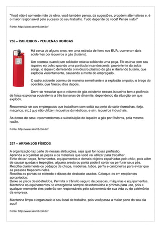 "Você não é somente mão de obra, você também pensa, da sugestões, propóem alternativas e, é
o maior responsável pelo sucesso do seu trabalho. Tudo depende de você! Pense nisto!"
Fonte: http://www.sesmt.com.br/
256 – ISQUEIROS - PEQUENAS BOMBAS
Há cerca de alguns anos, em uma estrada de ferro nos EUA, ocorreram dois
acidentes por isqueiros a gás (butano).
Um ocorreu quando um soldador estava soldando uma peça. Ele estava com seu
isqueiro no bolso quando uma partícula incandescente, proveniente da solda
atingiu o isqueiro derretendo o invólucro plástico do gás e liberando butano, que
explodiu violentamente, causando a morte do empregado.
O outro acidente ocorreu de maneira semelhante e a explosão amputou o braço do
operário, que faleceu dias depois.
Deve-se ressaltar que o volume de gás existente nesses isqueiros tem a potência
de força explosiva equivalente a três bananas de dinamite, dependendo da situação em que
explodir.
Recomenda-se aos empregados que trabalham com solda ou perto do calor (fornalhas, forja,
maçarico, etc.) que não utilizem isqueiros domésticos, e sim, isqueiros industriais.
Às donas de casa, recomendamos a substituição do isqueiro a gás por fósforos, pela mesma
razão.
Fonte: http://www.sesmt.com.br/
257 – ARRANJOS FÍSICOS
A organização faz parte de nossas atribuições, seja qual for nossa profissão.
Aprenda a organizar as peças e os materiais que você vai utilizar para trabalhar.
Evite deixar peças, ferramentas, equipamentos e demais objetos espalhadas pelo chão, pois além
de causar quedas e tropeções, alguma aresta ou ponta poderá cortar ou perfurar seus pés.
Recolha diariamente os pedaços de chapa, madeiras, tubos, perfis e cantoneiras para evitar que
as pessoas tropecem neles.
Recolha as pontas de eletrodo e discos de desbaste usados. Coloque-os em recipientes
apropriados.
Deixe os pisos desobstruídos. Permita o trânsito seguro de pessoas, máquinas e equipamentos.
Mantenha os equipamentos de emergência sempre desobstruídos e prontos para uso, pois a
qualquer momento eles poderão ser responsáveis pelo salvamento de sua vida ou do patrimônio
da empresa.
Mantenha limpo e organizado o seu local de trabalho, pois vocêpassa a maior parte do seu dia
aqui!
Fonte: http://www.sesmt.com.br/
 