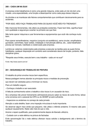 260 – CADA UM NA SUA!
A empresa onde trabalhamos é como uma grande máquina, onde cada um de nós tem uma
missão. uma especialidade, uma função a desempenhar como cada peça dessa máquina.
As dúvidas e as incertezas são fatores comportamentais que contribuem decisivamente para os
acidentes.
"POR ISSO, NÃO FAÇA TRABALHOS PARA OS QUAIS VOCÊ NÃO FOI TREINADO".
Não improvise ferramentas, não altere as proteções existentes. Fazer bem feito, significa fazer
com qualidade e segurança e acertar na primeira vez que fizer.
Não tente operar máquinas e usar ferramentas e equipamentos que você não conheça muito
bem.
Para operar esmerilhadeiras, maçarico (conjunto oxi-acetilênico), serra circular, empilhadeira,
guindaste, caminhões, fazer soldas, instalação e manutenção elétrica, etc., cada trabalhador
precisa ser treinado, habilitado e credenciado pela empresa.
Lembre-se: estamos credenciados pela empresa a executar as tarefas para as quais fomos
habilitados, qualquer disposição em contrário será considerado desvio de função, portanto, falta
disciplinar grave.
"Respeite seus limites, execute bem o seu trabalho - cada um na sua!"
Fonte: http://www.sesmt.com.br/
261 - SEGURANÇA NO TRABALHO DE PINTURA
O trabalho do pintor envolve riscos bem específicos.
Nessa postagem iremos abordar os principais riscos e medidas de prevenção
que devem ser adotadas para a minimizar os riscos.
Para um trabalho seguro:
- Conheça o trabalho a ser executado
A falta de conhecimento sobre o trabalho e dos riscos é um causador de risco.
Se a empresa não prover treinamento admissional procure saber os riscos de outra forma, talvez
uma conversa com o pessoal da CIPA ou do SESMT já será suficiente.
- Inspecione os andaimes no começo de cada jornada
Atenção a cada detalhe, fazer uma inspeção minuciosa é muito importante.
Se observar algum risco ainda que pequeno, não utilize o referido andaime. O mesmo vale para
qualquer equipamento. Nada vale mais do que a vida.
Acione o reparo qualificado, para posteriormente depois de liberado utilizá-lo.
- Cuidado com a rede elétrica na pintura de fachadas
Evite aproximação! Se o rede elétrica oferecer riscos solicite o desligamento até o término do
trabalho.
 