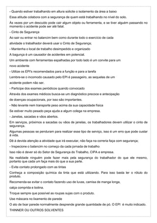 - Quando estiver trabalhando em altura solicite o isolamento da área a baixo
Essa atitude colabora com a segurança de quem está trabalhando no nível do solo.
Às vezes por um descuido pode cair algum objeto ou ferramenta, e se tiver alguém passando no
momento o acidente pode ser até fatal.
- Cinto de Segurança
Ao sair ou entrar no balancim bem como durante todo o exercício de cada
atividade o trabalhador deverá usar o Cinto de Segurança;
- Mantenha o local de trabalho desimpedido e organizado
A bagunça é um causador de acidentes em potencial.
Um ambiente com ferramentas espalhadas por todo lado é um convite para um
novo acidente
- Utilize os EPI's recomendados para a função e para a tarefa
Lembre-se o incomodo causado pelo EPI é passageiro, as sequelas de um
acidente podem não ser.
- Participe dos exames periódicos quando convocado
Através dos exames médicos busca-se um diagnóstico precoce e antecipação
de doenças ocupacionais, por isso são importantes.
- Não levante nem transporte peso acima da sua capacidade física
Se estiver muito pesado peça ajuda a algum colega na empresa.
- Janelas, sacadas e vãos abertos.
Em serviços, próximos a sacadas ou vãos de janelas, os trabalhadores devem utilizar o cinto de
segurança.
Algumas pessoas se penduram para realizar esse tipo de serviço, isso é um erro que pode custar
à vida.
Dê à devida atenção a atividade que irá executar, não faça na correria faça com segurança;
- Inspecione o balancim no começo da cada jornada de trabalho
Isso não é dever só do Setor de Segurança do Trabalho, CIPA e empresa.
Na realidade ninguém pode fazer mais pela segurança do trabalhador do que ele mesmo,
portanto que cada um faça mais do que a sua parte.
- Evite contato prolongado com as tintas
Conheça a composição química da tinta que está utilizando. Para isso basta ler o rótulo do
produto.
Recomenda-se evitar o contato fazendo uso de luvas, camisa de manga longa,
calça comprida e botina.
Troque sempre que possível as roupas sujas com o produto.
Use máscara no lixamento de parede
O ato de lixar parede normalmente desprende grande quantidade de pó. O EPI é muito indicado.
THINNER OU OUTROS SOLVENTES
 