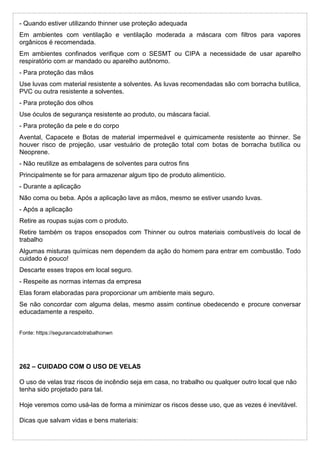- Quando estiver utilizando thinner use proteção adequada
Em ambientes com ventilação e ventilação moderada a máscara com filtros para vapores
orgânicos é recomendada.
Em ambientes confinados verifique com o SESMT ou CIPA a necessidade de usar aparelho
respiratório com ar mandado ou aparelho autônomo.
- Para proteção das mãos
Use luvas com material resistente a solventes. As luvas recomendadas são com borracha butílica,
PVC ou outra resistente a solventes.
- Para proteção dos olhos
Use óculos de segurança resistente ao produto, ou máscara facial.
- Para proteção da pele e do corpo
Avental, Capacete e Botas de material impermeável e quimicamente resistente ao thinner. Se
houver risco de projeção, usar vestuário de proteção total com botas de borracha butílica ou
Neoprene.
- Não reutilize as embalagens de solventes para outros fins
Principalmente se for para armazenar algum tipo de produto alimentício.
- Durante a aplicação
Não coma ou beba. Após a aplicação lave as mãos, mesmo se estiver usando luvas.
- Após a aplicação
Retire as roupas sujas com o produto.
Retire também os trapos ensopados com Thinner ou outros materiais combustíveis do local de
trabalho
Algumas misturas químicas nem dependem da ação do homem para entrar em combustão. Todo
cuidado é pouco!
Descarte esses trapos em local seguro.
- Respeite as normas internas da empresa
Elas foram elaboradas para proporcionar um ambiente mais seguro.
Se não concordar com alguma delas, mesmo assim continue obedecendo e procure conversar
educadamente a respeito.
Fonte: https://segurancadotrabalhonwn
262 – CUIDADO COM O USO DE VELAS
O uso de velas traz riscos de incêndio seja em casa, no trabalho ou qualquer outro local que não
tenha sido projetado para tal.
Hoje veremos como usá-las de forma a minimizar os riscos desse uso, que as vezes é inevitável.
Dicas que salvam vidas e bens materiais:
 