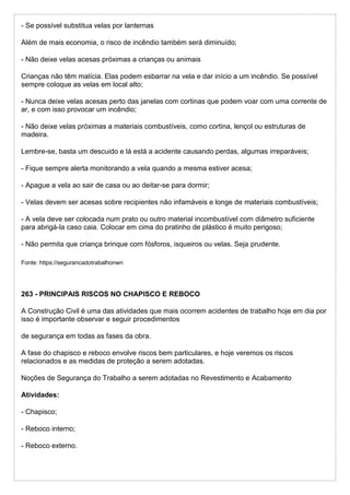 - Se possível substitua velas por lanternas
Além de mais economia, o risco de incêndio também será diminuído;
- Não deixe velas acesas próximas a crianças ou animais
Crianças não têm malícia. Elas podem esbarrar na vela e dar início a um incêndio. Se possível
sempre coloque as velas em local alto;
- Nunca deixe velas acesas perto das janelas com cortinas que podem voar com uma corrente de
ar, e com isso provocar um incêndio;
- Não deixe velas próximas a materiais combustíveis, como cortina, lençol ou estruturas de
madeira.
Lembre-se, basta um descuido e lá está a acidente causando perdas, algumas irreparáveis;
- Fique sempre alerta monitorando a vela quando a mesma estiver acesa;
- Apague a vela ao sair de casa ou ao deitar-se para dormir;
- Velas devem ser acesas sobre recipientes não infamáveis e longe de materiais combustíveis;
- A vela deve ser colocada num prato ou outro material incombustível com diâmetro suficiente
para abrigá-la caso caia. Colocar em cima do pratinho de plástico é muito perigoso;
- Não permita que criança brinque com fósforos, isqueiros ou velas. Seja prudente.
Fonte: https://segurancadotrabalhonwn
263 - PRINCIPAIS RISCOS NO CHAPISCO E REBOCO
A Construção Civil é uma das atividades que mais ocorrem acidentes de trabalho hoje em dia por
isso é importante observar e seguir procedimentos
de segurança em todas as fases da obra.
A fase do chapisco e reboco envolve riscos bem particulares, e hoje veremos os riscos
relacionados e as medidas de proteção a serem adotadas.
Noções de Segurança do Trabalho a serem adotadas no Revestimento e Acabamento
Atividades:
- Chapisco;
- Reboco interno;
- Reboco externo.
 