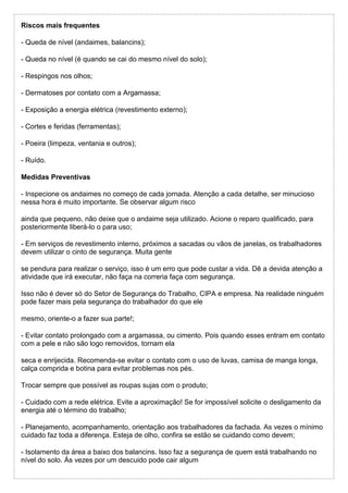 Riscos mais frequentes
- Queda de nível (andaimes, balancins);
- Queda no nível (é quando se cai do mesmo nível do solo);
- Respingos nos olhos;
- Dermatoses por contato com a Argamassa;
- Exposição a energia elétrica (revestimento externo);
- Cortes e feridas (ferramentas);
- Poeira (limpeza, ventania e outros);
- Ruído.
Medidas Preventivas
- Inspecione os andaimes no começo de cada jornada. Atenção a cada detalhe, ser minucioso
nessa hora é muito importante. Se observar algum risco
ainda que pequeno, não deixe que o andaime seja utilizado. Acione o reparo qualificado, para
posteriormente liberá-lo o para uso;
- Em serviços de revestimento interno, próximos a sacadas ou vãos de janelas, os trabalhadores
devem utilizar o cinto de segurança. Muita gente
se pendura para realizar o serviço, isso é um erro que pode custar a vida. Dê a devida atenção a
atividade que irá executar, não faça na correria faça com segurança.
Isso não é dever só do Setor de Segurança do Trabalho, CIPA e empresa. Na realidade ninguém
pode fazer mais pela segurança do trabalhador do que ele
mesmo, oriente-o a fazer sua parte!;
- Evitar contato prolongado com a argamassa, ou cimento. Pois quando esses entram em contato
com a pele e não são logo removidos, tornam ela
seca e enrijecida. Recomenda-se evitar o contato com o uso de luvas, camisa de manga longa,
calça comprida e botina para evitar problemas nos pés.
Trocar sempre que possível as roupas sujas com o produto;
- Cuidado com a rede elétrica. Evite a aproximação! Se for impossível solicite o desligamento da
energia até o término do trabalho;
- Planejamento, acompanhamento, orientação aos trabalhadores da fachada. As vezes o mínimo
cuidado faz toda a diferença. Esteja de olho, confira se estão se cuidando como devem;
- Isolamento da área a baixo dos balancins. Isso faz a segurança de quem está trabalhando no
nível do solo. Ás vezes por um descuido pode cair algum
 