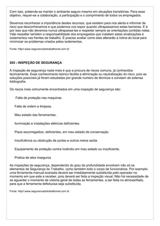Com isso, pretende-se manter o ambiente seguro mesmo em situações transitórias. Para esse
objetivo, requer-se a colaboração, a participação e o comprimento de todos os empregados.
Devemos reconhecer a importância destes recursos, que existem para nos alerta e informar de
risco que desconhecemos e que podemos nos expor quando ultrapassamos estas barreiras. E é
por isso que não devemos nunca ultrapassá-las e respeitar sempre as orientações contidas nelas.
Vale ressaltar também a responsabilidade dos empregados que instalam estas sinalizações e
isolamentos nas frentes de trabalho. É preciso avaliar como elas alterarão a rotina do local para
minimizar os problemas criados pelos isolamentos.
Fonte: http//:www.segurancadotrabalhonet.com.br
265 - INSPEÇÃO DE SEGURANÇA
A inspeção de segurança nada mais é que a procura de riscos comuns, já conhecidos
teoricamente. Esse conhecimento teórico facilita a eliminação ou neutralização do risco, pois as
soluções possíveis já foram estudadas por grande numero de técnicos e constam de extensa
bibliografia.
Os riscos mais comumente encontrados em uma inspeção de segurança são:
Falta de proteção nas maquinas
Falta de ordem e limpeza.
Mau estado das ferramentas.
Iluminação e instalações elétricas deficientes.
Pisos escorregadios, deficientes, em mau estado de conservação
Insuficiência ou obstrução de portas e outros meios saída.
Equipamento de proteção contra incêndio em mau estado ou insuficiente.
Pratica de atos inseguros
As inspeções de segurança, dependendo do grau de profundidade envolvem não só os
elementos da Segurança do Trabalho, como também todo o corpo de funcionários. Por exemplo:
uma ferramenta manual avariada deverá ser imediatamente substituída pelo operador no
momento em que este a receber, pois deverá ser feita a inspeção visual. Não há necessidade de
se aguardar o momento de vistoria geral de todas as ferramentas, a ser feita no almoxarifado,
para que a ferramenta defeituosa seja substituída.
Fonte: http//:www.segurancadotrabalhonet.com.br
 