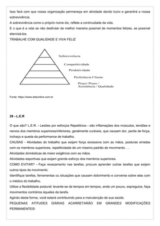 Isso fará com que nossa organização permaneça em atividade dando lucro e garantirá a nossa
sobrevivência.
A sobrevivência como o próprio nome diz, reflete a continuidade da vida.
E o que é a vida se não desfrutar de melhor maneira possível de momentos felizes, se possível
eternizá-los.
TRABALHE COM QUALIDADE E VIVA FELIZ
Fonte: https://www.ddsonline.com.br
28 - L.E.R
O que são? L.E.R. - Lesões por esforços Repetitivos - são inflamações dos músculos, tendões e
nervos dos membros superiores/inferiores, geralmente curáveis, que causam dor, perda de força,
inchaço e queda da performance de trabalho.
CAUSAS - Atividades do trabalho que exijam força excessiva com as mãos, posturas erradas
com os membros superiores, repetitividade de um mesmo padrão de movimento. . .
Atividades domésticas de maior exigência com as mãos.
Atividades esportivas que exijam grande esforço dos membros superiores.
COMO EVITAR? - Faça revezamento nas tarefas; procure aprender outras tarefas que exijam
outros tipos de movimento.
Identifique tarefas, ferramentas ou situações que causam dolorimento e converse sobre elas com
o médico do trabalho,
Utilize a flexibilidade postural: levante-se de tempos em tempos, ande um pouco, espreguice, faça
movimentos contrários àqueles da tarefa.
Agindo desta forma, você estará contribuindo para a manutenção de sua saúde.
PEQUENAS ATITUDES DIÁRIAS ACARRETARÃO EM GRANDES MODIFICAÇÕES
PERMANENTES!
 