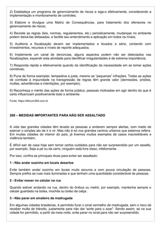 2) Estabeleça um programa de gerenciamento de riscos e siga-o efetivamente, considerando a
implementação e monitoramento de controles;
3) Elabore e divulgue uma Matriz de Consequências, para tratamento dos ofensores no
gerenciamento de riscos;
4) Revisite as regras (leis, normas, regulamentos, etc.) periodicamente, mudanças no ambiente
podem deixá-las defasadas, e facilite seu entendimento e aplicação em todos os níveis;
5) Auditoria e fiscalização devem ser implementados e levados a sério, contando com
investimentos, recursos e níveis de reporte adequados;
6) Implemente um canal de denúncias, alguns aspectos podem não ser detectados nas
fiscalizações, expandir esta atividade para identificar irregularidades é de extrema importância;
7) Responda rápida e efetivamente quando da identificação da necessidade em se tomar ações
corretivas;
8) Puna de forma exemplar, tempestiva e justa, mesmo as “pequenas” infrações. Todas as ações
de combate à impunidade na transgressão de regras têm grande valor (demissões, prisões,
multas, advertências e interdições, por exemplo);
9) Reconheça o mérito das ações de forma pública, pessoas motivadas em agir dentro do que é
certo influenciam positivamente todo o ambiente.
Fonte: https://itforum365.com.br
268 – MEDIDAS IMPORTANTES PARA NÃO SER ASSALTADO
A vida das grandes cidades têm levado as pessoas a andarem sempre alertas, com medo de
exercer o simples ato de ir e vir. Mas não é só nos grandes centros urbanos que estamos reféns.
Em muitas cidades do interior do país, já tivemos muitos exemplos de casos inacreditáveis e
violência também.
É difícil sair de casa hoje sem tomar certos cuidados para não ser surpreendido por um assalto,
por exemplo. Seja a pé ou de carro, ninguém está livre disso, infelizmente.
Por isso, confira as principais dicas para evitar ser assaltado:
1 - Não andar sozinho em locais desertos
Evite também andar sozinho em locais muito escuros e com pouca circulação de pessoas.
Sempre prefira as ruas mais iluminadas e que tenham uma quantidade considerável de pessoas.
2 - Evitar mexer no celular na rua
Quando estiver andando na rua, dentro do ônibus ou metrô, por exemplo, mantenha sempre o
celular guardado na bolsa, mochila ou bolso da calça.
3 - Não parar em sinaleiro de madrugada
Em algumas cidades brasileiras, é permitido furar o sinal vermelho de madrugada, sem o risco de
receber multa de trânsito, justamente para não dar 'sorte para o azar". Sendo assim, se na sua
cidade for permitido, a partir da meia noite, evite parar no sinal para não ser surpreendido.
 