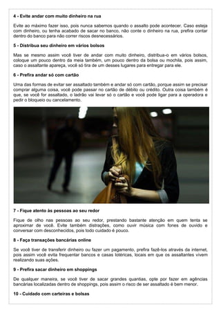4 - Evite andar com muito dinheiro na rua
Evite ao máximo fazer isso, pois nunca sabemos quando o assalto pode acontecer. Caso esteja
com dinheiro, ou tenha acabado de sacar no banco, não conte o dinheiro na rua, prefira contar
dentro do banco para não correr riscos desnecessários.
5 - Distribua seu dinheiro em vários bolsos
Mas se mesmo assim você tiver de andar com muito dinheiro, distribua-o em vários bolsos,
coloque um pouco dentro da meia também, um pouco dentro da bolsa ou mochila, pois assim,
caso o assaltante apareça, você só tira de um desses lugares para entregar para ele.
6 - Prefira andar só com cartão
Uma das formas de evitar ser assaltado também e andar só com cartão, porque assim se precisar
comprar alguma coisa, você pode passar no cartão de débito ou crédito. Outra coisa também é
que, se você for assaltado, o ladrão vai levar só o cartão e você pode ligar para a operadora e
pedir o bloqueio ou cancelamento.
7 - Fique atento às pessoas ao seu redor
Fique de olho nas pessoas ao seu redor, prestando bastante atenção em quem tenta se
aproximar de você. Evite também distrações, como ouvir música com fones de ouvido e
conversar com desconhecidos, pois todo cuidado é pouco.
8 - Faça transações bancárias online
Se você tiver de transferir dinheiro ou fazer um pagamento, prefira fazê-los através da internet,
pois assim você evita frequentar bancos e casas lotéricas, locais em que os assaltantes vivem
realizando suas ações.
9 - Prefira sacar dinheiro em shoppings
De qualquer maneira, se você tiver de sacar grandes quantias, opte por fazer em agências
bancárias localizadas dentro de shoppings, pois assim o risco de ser assaltado é bem menor.
10 - Cuidado com carteiras e bolsas
 