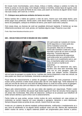 Em locais muito movimentados, como shows, ônibus e metrôs, coloque a carteira no bolso da
frente ou presa no cós da calça. Com relação à bolsas e mochilas, nesses tipos de lugares, ande
com eles sempre na parte da frente do seu corpo, pois assim as chances de alguém tentar mexer
nas suas coisas, sem você ver, é menor.
11 - Coloque seus pertences embaixo do banco no carro
Muitos ladrões têm o hábito de quebrar o vidro do carro, mesmo que você esteja dentro, para
tentar pegar seus pertences. Sendo assim, evite deixar bolsas, celulares, carteiras e dinheiro no
banco do passageiro, coloque-os embaixo do banco, pois assim você evita o prejuízo.
Com essas dicas, as chances de você ser assaltado diminuem bastante. E lembre-se: se isso
infelizmente acontecer com você, jamais, em hipótese alguma reaja. Preserve a sua vida!
Fonte: https://www.fatosdesconhecidos.com.br
269 – DICAS PARA EVITAR O ROUBO DE SEU CARRO
Um carro pode ser roubado em menos
de 60 segundos e a maior parte dos
carros roubados nunca são
recuperados. Mais de um milhão de
carros são roubados a cada ano, o que
equivale a cerca de um carro a cada 26
segundos. Tomando algumas
precauções adicionais de segurança
você pode evitar ser a próxima vítima.
Seu carro é um investimento caro e, por
isso, é importante saber como evitar o
roubo de carro e mantê-lo em
segurança.
Sempre que for estacionar seu carro,
escolha uma área bem iluminada. Seja
uma rua ou uma garagem, opte por
áreas que estejam visíveis. Estacione
sob as luzes da garagem ou postes de luz. Ladrões são menos propensos a visar seu veículo, se
eles podem ser vistos com facilidade, chamando a atenção para si.
Fique longe de estacionamento e saídas de garagem. Ladrões são mais propensos a tentar
roubar carros próximos a estes locais porque eles vão ter uma rápida fuga. Tente estacionar no
meio de uma fila de carros em uma área de tráfego denso ou onde há muitos carros na garagem.
Certificar-se de que seu carro se mistura e não se destaca entre outros é uma boa estratégia
Pague pelo estacionamento, uma vez que estes são vigiados por seguranças. Podem custar
alguns reais, mas os ladrões vão passar fugir destes lugares em favor de veículos menos seguros
em áreas não monitoradas. Mas antes de estacionar, verifique se as pessoas que trabalham ali
estão sempre atentas a quem entra e sai no estacionamento.
Feche todas as suas portas, porque muitos roubos de carro acontecem em casa porque os
motoristas se sentem seguros em suas calçadas e garagens, deixando o carro destravado.
Sempre bloqueie todas as portas de seu veículo, mesmo fora de sua casa.
Invista em um sistema de alarme instalado profissionalmente, notificando-o imediatamente se o
seu carro foi adulterado ou se alguém tentou qualquer coisa com ele. Alarme alto rapidamente
detém roubos de carros, e alguns sistemas podem ser programados para chamar a polícia.
 