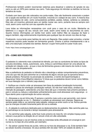 Profissionais também podem recomendar sistemas para desativar o sistema de ignição do seu
carro ou até um GPS para rastrear seu carro. Toda segurança irá intimidar os ladrões na hora da
tentativa de roubo.
Cuidado com bens que são colocados nos porta-malas. Eles são facilmente acessíveis e podem
ser a opção dos ladrões em um roubo frustrado, incluindo aí o estepe de seu carro. A mesma dica
vale para objetos de valor, como computadores portáteis, pastas, bolsas, carteiras ou celulares.
Eles são um incentivo adicional para um ladrão roubar seu carro, portanto leve-os sempre com
você, assim como você faz com seu aparelho de som.
Leve todas as informações necessárias com você para o caso de um roubo. Mantenha os
telefones e o seguro de seu veículo com você, assim como todos os documentos do carro.
Quanto menos informações um ladrão tiver sobre você melhor. Não se esqueça de fazer o
seguro também, algo extremamente importante para qualquer tipo de veículo nos dias de hoje.
Finalizando, nunca tente parar ladrões de carro em flagrante. Eles podem estar armados, e tentar
impedi-los sozinho pode resultar em ferimentos graves. Chame a polícia imediatamente e de a
eles uma descrição completa dos ladrões. Bancar o super herói pode te custar muito caro.
Fonte: https://www.carrodegaragem.com
270 – COMO SER PEDESTRE
O pedestre é o elemento mais vulnerável do trânsito, por isso os condutores de todos os tipos de
veículos (bicicletas, motos, automóveis, vans, ônibus e caminhões) devem ter uma atitude de
proteção em relação a ele – já que o risco de ferimentos graves e até mesmo de morte é muito
alto em caso de atropelamento.
Mas a preferência do pedestre no trânsito não o desobriga a adotar comportamentos preventivos,
uma vez que não dá para adivinhar se o motorista de algum veículo que se aproxima terá a
atitude protetora. Pensando na prevenção de acidentes, o Centro de Experimentação e
Segurança Viária (Cesvi/Mapfre) relaciona 12 dicas que os pedestres devem tomar como hábitos
em sua interação com o trânsito (veja abaixo).
1- Verifique se o trecho onde vai atravessar tem faixa de pedestre (sinalização horizontal),
semáforo e placas de orientação (sinalização vertical). Se não tiver nada disso, sinalize sua
intenção de passagem, estendendo uma das mãos até que o motorista mais próximo perceba e
pare o veículo ou reduza a velocidade suficientemente para você atravessar com segurança – e
fique atento para a aproximação de outros veículos.
2 – Atravesse a via em linha reta. É sempre o caminho mais curto a ser percorrido, com menor
tempo de exposição na via. 3 – Redobre o cuidado ao atravessar com crianças. Segure-as
sempre pelas mãos e, ao caminhar pela calçada, coloque-as entre você e a via. Nunca permita
que as crianças circulem livremente perto da rua ou estrada.
4 – A calçada é a estrutura dedicada para os deslocamentos do pedestre. Não caminhe pela rua,
só permaneça na via durante o tempo necessário para atravessá-la.
5 – Ao caminhar pela calçada, evite ficar muito próximo do meio-fio. Um simples tropeço pode
colocar a sua perna na direção de um veículo vindo em alta velocidade.
6 – Evite atravessar a via em trechos onde os motoristas terão dificuldade em enxergá-lo (em
curvas ou no topo de uma subida, por exemplo).
7 – Se estiver usando fones de ouvido, retire-os na hora de atravessar a via. Evite também falar
ao celular durante a travessia. Os seus sentidos têm de estar 100% em estado de alerta. 8 –
 