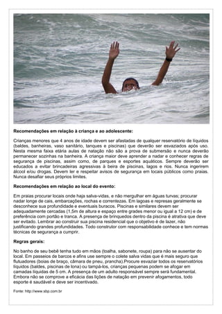 Recomendações em relação à criança e ao adolescente:
Crianças menores que 4 anos de idade devem ser afastadas de qualquer reservatório de líquidos
(baldes, banheiras, vaso sanitário, tanques e piscinas) que deverão ser esvaziados após uso.
Nesta mesma faixa etária aulas de natação não são a prova de submersão e nunca deverão
permanecer sozinhas na banheira. A criança maior deve aprender a nadar e conhecer regras de
segurança de piscinas, assim como, de parques e esportes aquáticos. Sempre deverão ser
educados a evitar brincadeiras agressivas à beira de piscinas, lagos e rios. Nunca ingerirem
álcool e/ou drogas. Devem ler e respeitar avisos de segurança em locais públicos como praias.
Nunca desafiar seus próprios limites.
Recomendações em relação ao local do evento:
Em praias procurar locais onde haja salva-vidas, e não mergulhar em águas turvas; procurar
nadar longe de cais, embarcações, rochas e correntezas. Em lagoas e represas geralmente se
desconhece sua profundidade e eventuais buracos. Piscinas e similares devem ser
adequadamente cercadas (1,5m de altura e espaço entre grades menor ou igual a 12 cm) e de
preferência com portão e tranca. A presença de brinquedos dentro da piscina é atrativa que deve
ser evitado. Lembrar ao construir sua piscina residencial que o objetivo é de lazer, não
justificando grandes profundidades. Todo construtor com responsabilidade conhece e tem normas
técnicas de segurança a cumprir.
Regras gerais:
No banho de seu bebê tenha tudo em mãos (toalha, sabonete, roupa) para não se ausentar do
local. Em passeios de barcos e afins use sempre o colete salva vidas que é mais seguro que
flutuadores (boias de braço, câmara de pneu, prancha).Procure esvaziar todos os reservatórios
líquidos (baldes, piscinas de lona) ou tampá-los, crianças pequenas podem se afogar em
camadas líquidas de 5 cm. A presença de um adulto responsável sempre será fundamental.
Embora não se comprove a eficácia das lições de natação em prevenir afogamentos, todo
esporte é saudável e deve ser incentivado.
Fonte: http://www.sbp.com.br
 