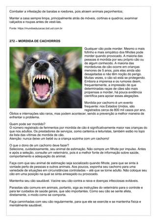 Combater a infestação de baratas e roedores, pois atraem animais peçonhentos;
Manter a casa sempre limpa, principalmente atrás de móveis, cortinas e quadros; examinar
calçados e roupas antes de vesti-las.
Fonte: https://mundoeducacao.bol.uol.com.br
272 – MORDIDA DE CACHORROS
Qualquer cão pode morder. Mesmo o mais
fofinho e mais simpático dos filhotes pode
morder quando provocado. A maioria das
pessoas é mordida por seu próprio cão ou
de algum conhecido. A maioria das
mordeduras de cão ocorre em crianças
menores de 5 anos, pois elas ainda são
desajeitadas e não têm noção do perigo.
Muitas vezes, o cão só está se protegendo.
Embora a imprensa e os rumores deem,
frequentemente, a impressão de que
determinadas raças de cães são mais
propensas a morder, há pouca evidência
científica para apoiar essas alegações.
Mordida por cachorro é um evento
frequente: nos Estados Unidos, são
registrados cerca de 800 mil casos por ano.
Óbitos e internações são raros, mas podem acontecer, sendo a prevenção a melhor maneira de
enfrentar o problema.
Quem pode ser mordido?
O número registrado de ferimentos por mordida de cão é significativamente maior nas crianças do
que nos adultos. Os prestadores de serviços, como carteiros e leituristas, também estão no topo
da lista das vítimas de mordida de cão.
Atenção: nunca deixe um bebê ou a criança sozinha com um cachorro!
O que o dono de um cachorro deve fazer?
Selecione, cuidadosamente, seu animal de estimação. Não compre um filhote por impulso. Antes
e após a seleção, consulte um veterinário, pois é a melhor fonte de informação sobre saúde,
comportamento e adequação do animal.
Faça com que seu animal de estimação seja socializado quando filhote, para que se sinta à
vontade perto de pessoas e outros animais. Aos poucos, exponha seu cachorro para uma
variedade de situações em circunstâncias controladas – até que se torne adulto. Não coloque seu
cão em uma posição na qual se sinta ameaçado ou provocado.
Mantenha seu cão saudável. Vacine seu cão contra a raiva e doenças infecciosas evitáveis.
Parasitas são comuns em animais, portanto, siga as instruções do veterinário para o controle e
para ter cuidados de saúde gerais, que são importantes. Como seu cão se sente afeta,
diretamente, o modo como se comporta.
Faça caminhadas com seu cão regularmente, para que ele se exercite e se mantenha física e
mentalmente saudável.
 