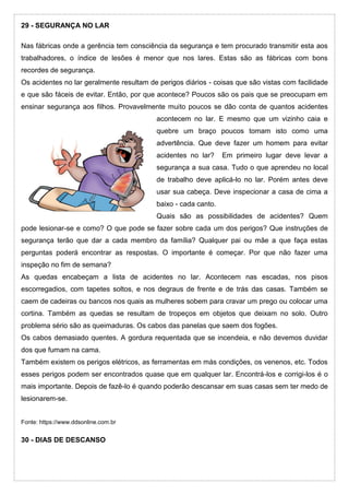 29 - SEGURANÇA NO LAR
Nas fábricas onde a gerência tem consciência da segurança e tem procurado transmitir esta aos
trabalhadores, o índice de lesões é menor que nos lares. Estas são as fábricas com bons
recordes de segurança.
Os acidentes no lar geralmente resultam de perigos diários - coisas que são vistas com facilidade
e que são fáceis de evitar. Então, por que acontece? Poucos são os pais que se preocupam em
ensinar segurança aos filhos. Provavelmente muito poucos se dão conta de quantos acidentes
acontecem no lar. E mesmo que um vizinho caia e
quebre um braço poucos tomam isto como uma
advertência. Que deve fazer um homem para evitar
acidentes no lar? Em primeiro lugar deve levar a
segurança a sua casa. Tudo o que aprendeu no local
de trabalho deve aplicá-lo no lar. Porém antes deve
usar sua cabeça. Deve inspecionar a casa de cima a
baixo - cada canto.
Quais são as possibilidades de acidentes? Quem
pode lesionar-se e como? O que pode se fazer sobre cada um dos perigos? Que instruções de
segurança terão que dar a cada membro da família? Qualquer pai ou mãe a que faça estas
perguntas poderá encontrar as respostas. O importante é começar. Por que não fazer uma
inspeção no fim de semana?
As quedas encabeçam a lista de acidentes no lar. Acontecem nas escadas, nos pisos
escorregadios, com tapetes soltos, e nos degraus de frente e de trás das casas. Também se
caem de cadeiras ou bancos nos quais as mulheres sobem para cravar um prego ou colocar uma
cortina. Também as quedas se resultam de tropeços em objetos que deixam no solo. Outro
problema sério são as queimaduras. Os cabos das panelas que saem dos fogões.
Os cabos demasiado quentes. A gordura requentada que se incendeia, e não devemos duvidar
dos que fumam na cama.
Também existem os perigos elétricos, as ferramentas em más condições, os venenos, etc. Todos
esses perigos podem ser encontrados quase que em qualquer lar. Encontrá-los e corrigi-los é o
mais importante. Depois de fazê-lo é quando poderão descansar em suas casas sem ter medo de
lesionarem-se.
Fonte: https://www.ddsonline.com.br
30 - DIAS DE DESCANSO
 