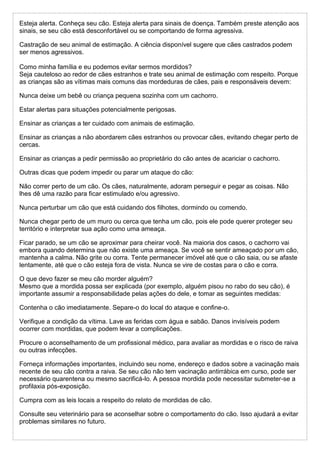 Esteja alerta. Conheça seu cão. Esteja alerta para sinais de doença. Também preste atenção aos
sinais, se seu cão está desconfortável ou se comportando de forma agressiva.
Castração de seu animal de estimação. A ciência disponível sugere que cães castrados podem
ser menos agressivos.
Como minha família e eu podemos evitar sermos mordidos?
Seja cauteloso ao redor de cães estranhos e trate seu animal de estimação com respeito. Porque
as crianças são as vítimas mais comuns das mordeduras de cães, pais e responsáveis devem:
Nunca deixe um bebê ou criança pequena sozinha com um cachorro.
Estar alertas para situações potencialmente perigosas.
Ensinar as crianças a ter cuidado com animais de estimação.
Ensinar as crianças a não abordarem cães estranhos ou provocar cães, evitando chegar perto de
cercas.
Ensinar as crianças a pedir permissão ao proprietário do cão antes de acariciar o cachorro.
Outras dicas que podem impedir ou parar um ataque do cão:
Não correr perto de um cão. Os cães, naturalmente, adoram perseguir e pegar as coisas. Não
lhes dê uma razão para ficar estimulado e/ou agressivo.
Nunca perturbar um cão que está cuidando dos filhotes, dormindo ou comendo.
Nunca chegar perto de um muro ou cerca que tenha um cão, pois ele pode querer proteger seu
território e interpretar sua ação como uma ameaça.
Ficar parado, se um cão se aproximar para cheirar você. Na maioria dos casos, o cachorro vai
embora quando determina que não existe uma ameaça. Se você se sentir ameaçado por um cão,
mantenha a calma. Não grite ou corra. Tente permanecer imóvel até que o cão saia, ou se afaste
lentamente, até que o cão esteja fora de vista. Nunca se vire de costas para o cão e corra.
O que devo fazer se meu cão morder alguém?
Mesmo que a mordida possa ser explicada (por exemplo, alguém pisou no rabo do seu cão), é
importante assumir a responsabilidade pelas ações do dele, e tomar as seguintes medidas:
Contenha o cão imediatamente. Separe-o do local do ataque e confine-o.
Verifique a condição da vítima. Lave as feridas com água e sabão. Danos invisíveis podem
ocorrer com mordidas, que podem levar a complicações.
Procure o aconselhamento de um profissional médico, para avaliar as mordidas e o risco de raiva
ou outras infecções.
Forneça informações importantes, incluindo seu nome, endereço e dados sobre a vacinação mais
recente de seu cão contra a raiva. Se seu cão não tem vacinação antirrábica em curso, pode ser
necessário quarentena ou mesmo sacrificá-lo. A pessoa mordida pode necessitar submeter-se a
profilaxia pós-exposição.
Cumpra com as leis locais a respeito do relato de mordidas de cão.
Consulte seu veterinário para se aconselhar sobre o comportamento do cão. Isso ajudará a evitar
problemas similares no futuro.
 