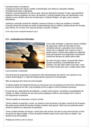 Conduta frente à mordedura
Limpeza do local com água e sabão e desinfecção com álcool ou soluções iodadas,
imediatamente após a agressão.
Quando o animal agressor for cão ou gato, deve-se observá-lo durante 10 dias, para identificar
qualquer sintoma sugestivo de raiva; se possível, o animal suspeito deve ser sacrificado e sua
cabeça ou seu cérebro deve ser enviado para o Instituto Pasteur, em gelo, para o exame
laboratorial.
Verifique a situação vacinal em relação à pessoa (criança ou não) que recebeu a mordida.
Crianças devem ter tomado as doses correspondentes para a idade e adultos devem ter tomado,
pelo menos, há 10 anos. Em caso de dúvida, consulte o médico.
Fonte: https://www.hospitalinfantilsabara.org.br
273 – CUIDADOS NA PESCARIA
Como toda atividade, a pescaria requer medidas
de segurança. Além de não estar em seu
ambiente natural, o pescador corre diversos
riscos com o material, com o barco e com o
próprio peixe. Confira esse artigo com algumas
dicas para garantir sua segurança na pescaria!
Lembre-se sempre do colete salva-vidas
Se você vai para a água, vá prevenido! Deve
sempre considerar a possibilidade de um
acidente. Se não sabe nadar muito bem, mais
um motivo ainda para usar o colete salva-vidas.
Leve somente o essencial!
Uma boa dica de segurança na pescaria é não sobrecarregar seu barco! Leve apenas a sua
própria alimentação e o material indispensável à pescaria na embarcação.
Não se esqueça dos meios de comunicação
O celular poderá ser bastante útil para se comunicar com as pessoas em terra firme. Mantenha-o
sempre ao alcance da mão, mas protegido contra a água e contra impactos eventuais.
É possível que, dependendo da distância, o celular não funcione. Considere a possibilidade de
instalar um rádio e antena em seu barco para assegurar melhor comunicação com a terra e
sua segurança na pescaria.
Tenha cuidado ao manusear o anzol e a linha
Tenha cuidado ao apanhar o anzol, ao colocar a isca de pesca e ao ligar o anzol ao fio de pesca.
Ele pode causar desde ferimentos simples a lesões mais graves. São comuns acidentes assim
devido à imperícia ou descuido do pescador.
Tome cuidado também ao lançar o anzol para não se ferir com ele ou para não enroscar a linha
de pesca em algum objeto. A linha de pesca também pode cortar suas mãos ou dedos. Use
sempre luvas de proteção.
Proteja-se contra o sol e a chuva
 