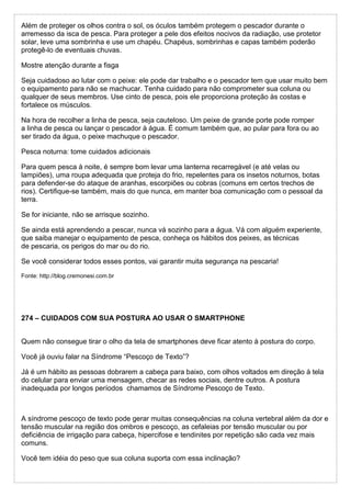 Além de proteger os olhos contra o sol, os óculos também protegem o pescador durante o
arremesso da isca de pesca. Para proteger a pele dos efeitos nocivos da radiação, use protetor
solar, leve uma sombrinha e use um chapéu. Chapéus, sombrinhas e capas também poderão
protegê-lo de eventuais chuvas.
Mostre atenção durante a fisga
Seja cuidadoso ao lutar com o peixe: ele pode dar trabalho e o pescador tem que usar muito bem
o equipamento para não se machucar. Tenha cuidado para não comprometer sua coluna ou
qualquer de seus membros. Use cinto de pesca, pois ele proporciona proteção às costas e
fortalece os músculos.
Na hora de recolher a linha de pesca, seja cauteloso. Um peixe de grande porte pode romper
a linha de pesca ou lançar o pescador à água. É comum também que, ao pular para fora ou ao
ser tirado da água, o peixe machuque o pescador.
Pesca noturna: tome cuidados adicionais
Para quem pesca à noite, é sempre bom levar uma lanterna recarregável (e até velas ou
lampiões), uma roupa adequada que proteja do frio, repelentes para os insetos noturnos, botas
para defender-se do ataque de aranhas, escorpiões ou cobras (comuns em certos trechos de
rios). Certifique-se também, mais do que nunca, em manter boa comunicação com o pessoal da
terra.
Se for iniciante, não se arrisque sozinho.
Se ainda está aprendendo a pescar, nunca vá sozinho para a água. Vá com alguém experiente,
que saiba manejar o equipamento de pesca, conheça os hábitos dos peixes, as técnicas
de pescaria, os perigos do mar ou do rio.
Se você considerar todos esses pontos, vai garantir muita segurança na pescaria!
Fonte: http://blog.cremonesi.com.br
274 – CUIDADOS COM SUA POSTURA AO USAR O SMARTPHONE
Quem não consegue tirar o olho da tela de smartphones deve ficar atento à postura do corpo.
Você já ouviu falar na Síndrome “Pescoço de Texto”?
Já é um hábito as pessoas dobrarem a cabeça para baixo, com olhos voltados em direção à tela
do celular para enviar uma mensagem, checar as redes sociais, dentre outros. A postura
inadequada por longos períodos chamamos de Síndrome Pescoço de Texto.
A síndrome pescoço de texto pode gerar muitas consequências na coluna vertebral além da dor e
tensão muscular na região dos ombros e pescoço, as cefaleias por tensão muscular ou por
deficiência de irrigação para cabeça, hipercifose e tendinites por repetição são cada vez mais
comuns.
Você tem idéia do peso que sua coluna suporta com essa inclinação?
 
