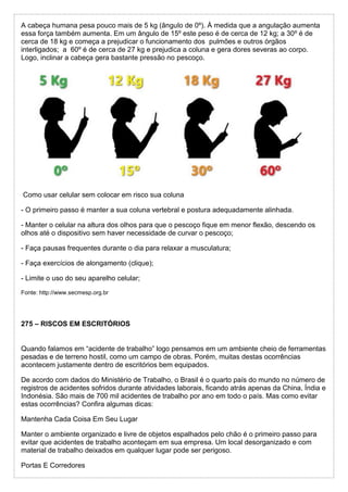A cabeça humana pesa pouco mais de 5 kg (ângulo de 0º). À medida que a angulação aumenta
essa força também aumenta. Em um ângulo de 15º este peso é de cerca de 12 kg; a 30º é de
cerca de 18 kg e começa a prejudicar o funcionamento dos pulmões e outros órgãos
interligados; a 60º é de cerca de 27 kg e prejudica a coluna e gera dores severas ao corpo.
Logo, inclinar a cabeça gera bastante pressão no pescoço.
Como usar celular sem colocar em risco sua coluna
- O primeiro passo é manter a sua coluna vertebral e postura adequadamente alinhada.
- Manter o celular na altura dos olhos para que o pescoço fique em menor flexão, descendo os
olhos até o dispositivo sem haver necessidade de curvar o pescoço;
- Faça pausas frequentes durante o dia para relaxar a musculatura;
- Faça exercícios de alongamento (clique);
- Limite o uso do seu aparelho celular;
Fonte: http://www.secmesp.org.br
275 – RISCOS EM ESCRITÓRIOS
Quando falamos em “acidente de trabalho” logo pensamos em um ambiente cheio de ferramentas
pesadas e de terreno hostil, como um campo de obras. Porém, muitas destas ocorrências
acontecem justamente dentro de escritórios bem equipados.
De acordo com dados do Ministério de Trabalho, o Brasil é o quarto país do mundo no número de
registros de acidentes sofridos durante atividades laborais, ficando atrás apenas da China, Índia e
Indonésia. São mais de 700 mil acidentes de trabalho por ano em todo o país. Mas como evitar
estas ocorrências? Confira algumas dicas:
Mantenha Cada Coisa Em Seu Lugar
Manter o ambiente organizado e livre de objetos espalhados pelo chão é o primeiro passo para
evitar que acidentes de trabalho aconteçam em sua empresa. Um local desorganizado e com
material de trabalho deixados em qualquer lugar pode ser perigoso.
Portas E Corredores
 