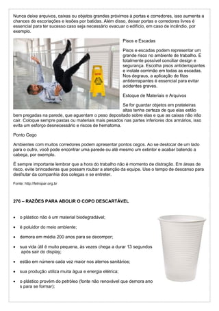 Nunca deixe arquivos, caixas ou objetos grandes próximos à portas e corredores, isso aumenta a
chances de escoriações e lesões por batidas. Além disso, deixar portas e corredores livres é
essencial para ter sucesso caso seja necessário evacuar o edifício, em caso de incêndio, por
exemplo.
Pisos e Escadas
Pisos e escadas podem representar um
grande risco no ambiente de trabalho. É
totalmente possível conciliar design e
segurança. Escolha pisos antiderrapantes
e instale corrimão em todas as escadas.
Nos degraus, a aplicação de fitas
antiderrapantes é essencial para evitar
acidentes graves.
Estoque de Materiais e Arquivos
Se for guardar objetos em prateleiras
altas tenha certeza de que elas estão
bem pregadas na parede, que aguentam o peso depositado sobre elas e que as caixas não irão
cair. Coloque sempre pastas ou materiais mais pesados nas partes inferiores dos armários, isso
evita um esforço desnecessário e riscos de hematoma.
Ponto Cego
Ambientes com muitos corredores podem apresentar pontos cegos. Ao se deslocar de um lado
para o outro, você pode encontrar uma parede ou até mesmo um extintor e acabar batendo a
cabeça, por exemplo.
É sempre importante lembrar que a hora do trabalho não é momento de distração. Em áreas de
risco, evite brincadeiras que possam roubar a atenção da equipe. Use o tempo de descanso para
desfrutar da companhia dos colegas e se entreter.
Fonte: http://fetropar.org.br
276 – RAZÕES PARA ABOLIR O COPO DESCARTÁVEL
 o plástico não é um material biodegradável;
 é poluidor do meio ambiente;
 demora em média 200 anos para se decompor;
 sua vida útil é muito pequena, às vezes chega a durar 13 segundos
após sair do display;
 estão em número cada vez maior nos aterros sanitários;
 sua produção utiliza muita água e energia elétrica;
 o plástico provém do petróleo (fonte não renovável que demora ano
s para se formar);
 
