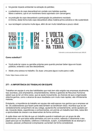  há grande impacto ambiental na extração do petróleo;
 o poliestireno do copo descartável em contato com bebidas quentes
libera o estireno, que é um monômero tóxico apontado com cancerígeno;
 na produção do copo descartável a participação do poliestireno reciclado
é mínima, desta forma todo copo descartável utiliza matéria-prima extrativa e não sustentável;
 sua reciclagem consome muita água, além de ser muito trabalhosa e pouco viável.
Como substituir?
 Você pode ter copos ou garrafas próprias para quando precisar beber água em locais
públicos, evitando o uso dos descartáveis.
 Adote uma caneca no trabalho. Ou duas: uma para água e outra para o café.
Fonte: https://www.uninter.com
277 – A IMPORTÂNCIA DO TRABALHO EM EQUIPE
Trabalhar em equipe é uma das habilidades que mais tem sido exigida nas empresas atualmente.
Isso acontece, pois empresários, empreendedores, líderes e gestores de Recursos Humanos
sabem que ao ter um time coeso, que se ajuda mutuamente, as chances de que a organização
obtenha ganhos, como o alcance de seus resultados com muito mais rapidez, são infinitamente
maiores.
Entretanto, a importância do trabalho em equipe não está apenas nos ganhos que a empresa vai
ter. Os colaboradores que fazem parte dela também se beneficiam disso. Acontece que ao ser
verdadeiramente companheiro de seu colega, ajudando-lhe constantemente, sendo ajudado por
ele, trocando ideias, experiências e conhecimentos, em prol de um trabalho bem feito, todos têm
a oportunidade de crescer e se desenvolver de forma contínua.
A razão disso vem do fato de que um trabalho quando é realizado por um grupo de alta
performance, em que todos estão alinhados uns com os outros, sabendo o claramente o seu
papel para que os resultados, coletivos e individuais, surjam, a probabilidade de se alcançar o
sucesso, pessoal, profissional e empresarial, aumentam de forma considerável.
 