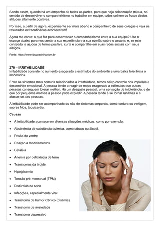 Sendo assim, quando há um empenho de todas as partes, para que haja colaboração mútua, no
sentido de desenvolver o companheirismo no trabalho em equipe, todos colhem os frutos destas
atitudes altamente positivas.
Por isso, a partir de agora, experimente ser mais aberto e companheiro de seus colegas e veja os
resultados extraordinários acontecerem!
Agora me conte: o que faz para desenvolver o companheirismo entre a sua equipe? Use o
espaço abaixo para nos contar a sua experiência e a sua opinião sobre o assunto e, se este
conteúdo te ajudou de forma positiva, curta e compartilhe em suas redes sociais com seus
amigos.
Fonte: https://www.ibccoaching.com.br
278 – IRRITABILIDADE
Irritabilidade consiste no aumento exagerado a estímulos do ambiente e uma baixa tolerância a
incômodos.
Entre os sintomas mais comuns relacionados à irritabilidade, temos baixo controle dos impulsos e
descontrole emocional. A pessoa tende a reagir de modo exagerado a estímulos que outras
pessoas conseguem tolerar melhor. Há um desgaste pessoal, uma sensação de intolerância, e de
que por pequenos motivos a pessoa pode explodir. A pessoa tende a se tornar ranzinza e a
afastar-se das pessoas.
A irritabilidade pode ser acompanhada ou não de sintomas corporais, como tontura ou vertigem,
suores frios, taquicardia.
Causas
 A irritabilidade acontece em diversas situações médicas, como por exemplo:
 Abstinência de substância química, como tabaco ou álcool.
 Prisão de ventre
 Reação a medicamentos
 Cefaleia
 Anemia por deficiência de ferro
 Transtornos da tiroide
 Hipoglicemia
 Tensão pré-menstrual (TPM)
 Distúrbios do sono
 Infecções, especialmente viral
 Transtorno de humor crônico (distimia)
 Transtorno de ansiedade
 Transtorno depressivo
 