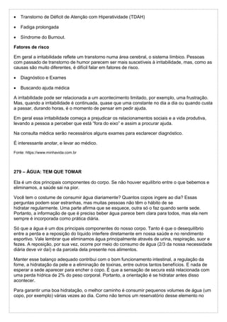  Transtorno de Déficit de Atenção com Hiperatividade (TDAH)
 Fadiga prolongada
 Síndrome do Burnout.
Fatores de risco
Em geral a irritabilidade reflete um transtorno numa área cerebral, o sistema límbico. Pessoas
com passado de transtorno de humor parecem ser mais suscetíveis à irritabilidade, mas, como as
causas são muito diferentes, é difícil falar em fatores de risco.
 Diagnóstico e Exames
 Buscando ajuda médica
A irritabilidade pode ser relacionada a um acontecimento limitado, por exemplo, uma frustração.
Mas, quando a irritabilidade é continuada, quase que uma constante no dia a dia ou quando custa
a passar, durando horas, é o momento de pensar em pedir ajuda.
Em geral essa irritabilidade começa a prejudicar os relacionamentos sociais e a vida produtiva,
levando a pessoa a perceber que está “fora do eixo” e assim a procurar ajuda.
Na consulta médica serão necessários alguns exames para esclarecer diagnóstico.
É interessante anotar, e levar ao médico.
Fonte: https://www.minhavida.com.br
279 – ÁGUA: TEM QUE TOMAR
Ela é um dos principais componentes do corpo. Se não houver equilíbrio entre o que bebemos e
eliminamos, a saúde sai na pior.
Você tem o costume de consumir água diariamente? Quantos copos ingere ao dia? Essas
perguntas podem soar estranhas, mas muitas pessoas não têm o hábito de se
hidratar regularmente. Uma parte afirma que se esquece, outra só o faz quando sente sede.
Portanto, a informação de que é preciso beber água parece bem clara para todos, mas ela nem
sempre é incorporada como prática diária.
Só que a água é um dos principais componentes do nosso corpo. Tanto é que o desequilíbrio
entre a perda e a reposição do líquido interfere diretamente em nossa saúde e no rendimento
esportivo. Vale lembrar que eliminamos água principalmente através de urina, respiração, suor e
fezes. A reposição, por sua vez, ocorre por meio do consumo de água (2/3 da nossa necessidade
diária deve vir daí) e da parcela dela presente nos alimentos.
Manter esse balanço adequado contribui com o bom funcionamento intestinal, a regulação da
fome, a hidratação da pele e a eliminação de toxinas, entre outros tantos benefícios. E nada de
esperar a sede aparecer para encher o copo. É que a sensação de secura está relacionada com
uma perda hídrica de 2% do peso corporal. Portanto, a orientação é se hidratar antes disso
acontecer.
Para garantir uma boa hidratação, o melhor caminho é consumir pequenos volumes de água (um
copo, por exemplo) várias vezes ao dia. Como não temos um reservatório desse elemento no
 