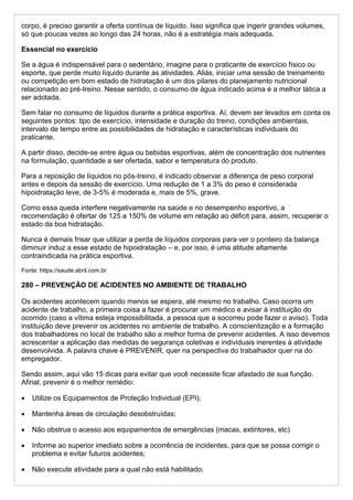 corpo, é preciso garantir a oferta contínua de líquido. Isso significa que ingerir grandes volumes,
só que poucas vezes ao longo das 24 horas, não é a estratégia mais adequada.
Essencial no exercício
Se a água é indispensável para o sedentário, imagine para o praticante de exercício físico ou
esporte, que perde muito líquido durante as atividades. Aliás, iniciar uma sessão de treinamento
ou competição em bom estado de hidratação é um dos pilares do planejamento nutricional
relacionado ao pré-treino. Nesse sentido, o consumo de água indicado acima é a melhor tática a
ser adotada.
Sem falar no consumo de líquidos durante a prática esportiva. Aí, devem ser levados em conta os
seguintes pontos: tipo de exercício, intensidade e duração do treino, condições ambientais,
intervalo de tempo entre as possibilidades de hidratação e características individuais do
praticante.
A partir disso, decide-se entre água ou bebidas esportivas, além de concentração dos nutrientes
na formulação, quantidade a ser ofertada, sabor e temperatura do produto.
Para a reposição de líquidos no pós-treino, é indicado observar a diferença de peso corporal
antes e depois da sessão de exercício. Uma redução de 1 a 3% do peso é considerada
hipoidratação leve, de 3-5% é moderada e, mais de 5%, grave.
Como essa queda interfere negativamente na saúde e no desempenho esportivo, a
recomendação é ofertar de 125 a 150% de volume em relação ao déficit para, assim, recuperar o
estado da boa hidratação.
Nunca é demais frisar que utilizar a perda de líquidos corporais para ver o ponteiro da balança
diminuir induz a esse estado de hipoidratação – e, por isso, é uma atitude altamente
contraindicada na prática esportiva.
Fonte: https://saude.abril.com.br
280 – PREVENÇÃO DE ACIDENTES NO AMBIENTE DE TRABALHO
Os acidentes acontecem quando menos se espera, até mesmo no trabalho. Caso ocorra um
acidente de trabalho, a primeira coisa a fazer é procurar um médico e avisar à instituição do
ocorrido (caso a vítima esteja impossibilitada, a pessoa que a socorreu pode fazer o aviso). Toda
instituição deve prevenir os acidentes no ambiente de trabalho. A conscientização e a formação
dos trabalhadores no local de trabalho são a melhor forma de prevenir acidentes. A isso devemos
acrescentar a aplicação das medidas de segurança coletivas e individuais inerentes à atividade
desenvolvida. A palavra chave é PREVENIR, quer na perspectiva do trabalhador quer na do
empregador.
Sendo assim, aqui vão 15 dicas para evitar que você necessite ficar afastado de sua função.
Afinal, prevenir é o melhor remédio:
 Utilize os Equipamentos de Proteção Individual (EPI);
 Mantenha áreas de circulação desobstruídas;
 Não obstrua o acesso aos equipamentos de emergências (macas, extintores, etc)
 Informe ao superior imediato sobre a ocorrência de incidentes, para que se possa corrigir o
problema e evitar futuros acidentes;
 Não execute atividade para a qual não está habilitado;
 