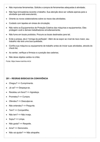  Não improvise ferramentas. Solicite a compra de ferramentas adequadas à atividade;
 Não faça brincadeiras durante o trabalho. Sua atenção deve ser voltada apenas para a
atividade que está executando;
 Oriente os novos colaboradores sobre os riscos das atividades;
 Cuidado com tapetes em áreas de circulação;
 Não retire os Equipamentos de Proteção Coletiva das máquinas e equipamentos. Eles
protegem você e demais trabalhadores simultaneamente;
 Não fume em locais proibidos. Procure os locais destinados para tal;
 Evite a pressa, ela é “inimiga da perfeição”. Além de se expor ao nível de risco maior, seu
trabalho não terá uma boa qualidade;
 Confira sua máquina ou equipamento de trabalho antes de iniciar suas atividades, através do
check list;
 Ao sentar, verifique a firmeza e a posição das cadeiras;
 Não deixe objetos caídos no chão;
Fonte: https://www.marinha.mil.br
281 – REGRAS BÁSICAS DA CONVIVÊNCIA
 Chegou? => Cumprimente.
 Já vai? => Despeça-se.
 Recebeu um favor? => Agradeça.
 Prometeu? => Cumpra.
 Ofendeu? => Desculpe-se.
 Não entendeu? => Pergunte.
 Tem? => Compartilhe.
 Não tem? => Não inveje.
 Sujou? => Limpe.
 Não gosta? => Respeite.
 Ama? => Demonstre.
 Não vai ajudar? => Não atrapalhe.
 