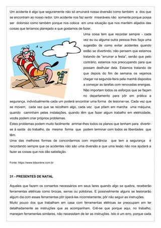 Um acidente é algo que seguramente não só arruinará nossa diversão como também a dos que
se encontram ao nosso redor. Um acidente nos faz sentir miseráveis não somente porque possa
ser doloroso como também porque nos coloca em uma situação que nos mantém alijados das
coisas que teríamos planejado e que gostamos de fazer.
Uma coisa tem que recordar sempre - cada
vez eu ou alguma outra pessoa lhes faça uma
sugestão de como evitar acidentes quando
estão se divertindo, não pensem que estamos
tratando de “arruinar a festa”, senão que pelo
contrário, estamos nos preocupando para que
possam desfrutar dela. Estamos tratando de
que depois do fim de semana os vejamos
chegar na segunda-feira pela manhã dispostos
a começar as tarefas com renovadas energias.
Não importam todos os esforços que se façam
no departamento para pôr em prática a
segurança, individualmente cada um poderá encontrar uma forma de lesionar-se. Cada vez que
se movem, cada vez que se recolhem algo, cada vez que põem em marcha uma máquina,
quando caminham pelas instalações, quando têm que fazer algum trabalho em eletricidade,
vocês podem criar próprios problemas.
Estes problemas podem muito facilmente arrimar-lhes todos os planos que tenham para divertir-
se à saída do trabalho, da mesma forma que podem terminar com todos as liberdades que
têm.
Uma das melhores formas de concordarmos com importância que tem a segurança é
recordando sempre que os acidentes não são uma diversão e que uma lesão não nos ajudará a
fazer as coisas que nos dão satisfação.
Fonte: https://www.ddsonline.com.br
31 - PRESENTES DE NATAL
Aqueles que fazem os consertos necessários em seus lares quando algo se quebra, receberão
ferramentas elétricas como brocas, serras ou polidoras. E possivelmente alguns se lesionarão
algum dia com essas ferramentas pôr operá-las incorretamente, pôr não seguir as instruções.
Muito pouco dos que trabalham em casa com ferramentas elétricas se preocupam em ler
detalhadamente as instruções que as acompanham. Crê-se que porque aqui, no trabalho,
manejam ferramentas similares, não necessitam de ler as instruções. Isto é um erro, porque cada
 