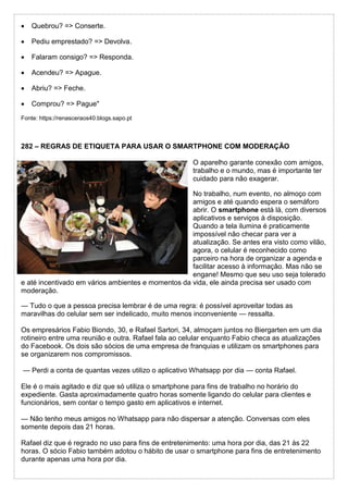  Quebrou? => Conserte.
 Pediu emprestado? => Devolva.
 Falaram consigo? => Responda.
 Acendeu? => Apague.
 Abriu? => Feche.
 Comprou? => Pague"
Fonte: https://renasceraos40.blogs.sapo.pt
282 – REGRAS DE ETIQUETA PARA USAR O SMARTPHONE COM MODERAÇÃO
O aparelho garante conexão com amigos,
trabalho e o mundo, mas é importante ter
cuidado para não exagerar.
No trabalho, num evento, no almoço com
amigos e até quando espera o semáforo
abrir. O smartphone está lá, com diversos
aplicativos e serviços à disposição.
Quando a tela ilumina é praticamente
impossível não checar para ver a
atualização. Se antes era visto como vilão,
agora, o celular é reconhecido como
parceiro na hora de organizar a agenda e
facilitar acesso à informação. Mas não se
engane! Mesmo que seu uso seja tolerado
e até incentivado em vários ambientes e momentos da vida, ele ainda precisa ser usado com
moderação.
— Tudo o que a pessoa precisa lembrar é de uma regra: é possível aproveitar todas as
maravilhas do celular sem ser indelicado, muito menos inconveniente — ressalta.
Os empresários Fabio Biondo, 30, e Rafael Sartori, 34, almoçam juntos no Biergarten em um dia
rotineiro entre uma reunião e outra. Rafael fala ao celular enquanto Fabio checa as atualizações
do Facebook. Os dois são sócios de uma empresa de franquias e utilizam os smartphones para
se organizarem nos compromissos.
— Perdi a conta de quantas vezes utilizo o aplicativo Whatsapp por dia — conta Rafael.
Ele é o mais agitado e diz que só utiliza o smartphone para fins de trabalho no horário do
expediente. Gasta aproximadamente quatro horas somente ligando do celular para clientes e
funcionários, sem contar o tempo gasto em aplicativos e internet.
— Não tenho meus amigos no Whatsapp para não dispersar a atenção. Conversas com eles
somente depois das 21 horas.
Rafael diz que é regrado no uso para fins de entretenimento: uma hora por dia, das 21 às 22
horas. O sócio Fabio também adotou o hábito de usar o smartphone para fins de entretenimento
durante apenas uma hora por dia.
 