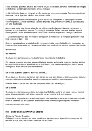 Fabio confessa que criou o hábito de deixar o celular no vibracall, para não incomodar os colegas
no trabalho e também por ele mesmo enjoar do toque.
— Me habituei a deixar no vibracall, se não escutar na hora retorno depois. Como me acostumei
a sempre checar ligações, não fico sem olhar o celular.
O empresário Rafael Sartori conta que graças ao uso do smartphone já passou por situações
constrangedoras. A mais recente ao volante: dirigindo, enquanto enviava SMS, a ação resultou
em falta de atenção.
Agora, para evitar este tipo de situação, ele utiliza um aplicativo que bloqueia mensagens e
ligações enquanto está no volante. Enquanto dá entrevista, Rafael checa se recebeu alguma
mensagem no celular e lamenta que só tem 3% de bateria e esqueceu o carregador em casa.
— Geralmente carrego dois modelos de carregador, o tradicional e o compacto para carro, mas
hoje esqueci os dois — diz.
Quando questionado se aceitaria ficar 24 horas sem celular, ele e Fabio Biondo, recusariam se
fosse em dias de semana, por causa do trabalho, mas nos finais de semana topariam sem receio.
Bons modos
No trabalho
O celular deve permanecer no modo silencioso no ambiente de trabalho.
Em caso de urgência, se existe a necessidade de atender a chamada, o correto é avisar a todos
os participantes antes da reunião ou início do trabalho, que o celular está ligado devido a uma
emergência e que se tocar precisará atender.
Em locais públicos (teatros, museus, cinema...)
O uso deve ser dentro do caráter do bom senso, ou seja, sem deixar os acompanhantes isolados
e sem constranger ou atrapalhar as outras pessoas que estão no mesmo espaço.
Procure deixar o celular sem volume, sempre no silencioso ou desligado.
Em jantares
O celular deve permanecer no bolso ou bolsa durante todo o jantar e em baixo volume, mesmo
que a situação seja informal. Neste momento, o mais importante é a companhia.
Evite colocar o aparelho em cima da mesa junto com utensílios e alimentos. O celular é utilizado
diversas vezes no dia em ocasiões diferentes não se tornando higiênico para o momento.
Fonte: http://anoticia.clicrbs.com.br
283 – CINTO DE SEGURANÇA EM ÔNIBUS
Código de Trânsito Brasileiro
É obrigatório o uso de cinto em todos os veículos, exceto quando é permitido o transporte de
pessoas em pé, caso dos ônibus urbanos e micro-ônibus.
 