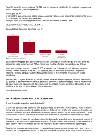 Punição: infração grave: multa de R$ 128 e cinco pontos na habilitação do condutor –mesmo que
seja o passageiro quem esteja errado
Resolução da ANTT
É obrigatório que o motorista passe aos passageiros instruções de segurança e recomende o uso
do cinto antes de viagens interestaduais.
Punição: caso a infração seja fiscalizada, a multa atualmente é de R$ 1.840
DESCUMPRIMENTO DO USO DE CINTO
Segundo levantamentos da Artesp (em %)
Segundo informações da Sociedade Brasileira de Ortopedia e Traumatologia o uso do cinto de
segurança pode reduzir em até 75% o número de mortos e feridos num acidente de ônibus.
Num país em que ocorrem por ano 17.000 acidentes com ônibus e microônibus nas estradas,
ferindo 15.000, matando mais de 2.000 pessoas, reduzir acidentes e vítimas é um grande
negócio. Primeiro porque poupar vidas justifica qualquer investimento, mas existem outros
benefícios.
Por isso o foco, agora, está em ações educativas voltadas aos passageiros, seja nas rodoviárias
ou quando já estão dentro dos ônibus, prontos a partirem. A conscientização sobre a importância
de fazer uso deste equipamento de segurança é o principal, mesmo ele sendo obrigatório e sua
utilidade já ter sido comprovada em inúmeros casos.
Fonte: www.estradas.com.br
284 - ASSÉDIO SEXUAL NO LOCAL DE TRABALHO
O que é assédio sexual no local de trabalho?
O assédio sexual pode acontecer em qualquer local de trabalho, numa fábrica, num escritório,
numa loja ou numa escola. O assédio pode ser feito por um chefe, um colega de trabalho, ou
mesmo um cliente, um operário doutra companhia, ou um vendedor e se o comportamento causa
um ambiente hostil ou interrompe a carreira do trabalhador é considerado assédio sexual ilegal.
Assédio sexual no local de trabalho é diferente do assédio sexual de uma forma geral, porque é
direcionado á forma como a pessoa de sustenta. É usado como uma forma de poder e controlo e
pode ocorrer nas várias etapas do ciclo de emprego, desde o recrutamento até á promoção.
Pode incluir avanços sexuais diretos, como chefias exigirem favores sexuais aos mais novos no
trabalho, tal como pode ser excluir ou assustar mulheres para colocar os seus postos de trabalho
 