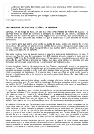  Ambientes de trabalho dominados pelos homens (por exemplo, o militar, policiamento, o
trabalho de construção)
 Trabalhos que são pensados para ser subserviente (por exemplo, enfermagem, massagem
terapêutica, de garçonete)
 O trabalho feito em isolamento (por exemplo, vivem-in cuidadores).
Fonte: https://meusalario.uol.com.br
285 – TENERIFE - PIOR ACIDENTE AÉREO DA HISTÓRIA
Domingo, 27 de março de 1977, um dos dias mais emblemáticos da história da aviação. Há
algumas milhas da costa do Marrocos, o aeroporto da cidade de Los Rodeos, localizada na
pequena ilha de Tenerife foi palco de uma tragédia sem precedentes. Dois aviões Boeing 747
colidiram em solo, deixando 583 mortos, no que é considerado o pior acidente da história
aeronáutica.
Via de regra, para que ocorra uma batida ou queda de avião, existe uma cadeia de eventos
envolvidos e não apenas um acontecimento isolado. Sendo um dos transportes mais seguros do
mundo, o receio de voar se deve mais pelo fato de que quando ocorre um acidente, ele tende a
ser fatal, assim como foi em Tenerife.
Este caso mudou o rumo da aviação quando o assunto é segurança, especialmente no solo. A
aeronave da Pan Am saiu de Los Angeles com 248 pessoas a bordo, enquanto o outro voo, da
empresa KLM vinha de Amsterdã, com quase 400 passageiros. A programação era para ir ao
aeroporto de Las Palmas, o principal da região, mas após uma bomba ser plantada em uma
floricultura por um grupo separatista, os voos precisaram ser redirecionados.
Um dos principais destinos foi o aeroporto de Los Rodeos, considerado pequeno para grandes
aeronaves. Para dar vazão a demanda com o menor risco possível, alguns procedimentos foram
tomados, como por exemplo, o avião ir até o fim da pista, fazer um giro de 180 graus para então
iniciar o processo de decolagem. O problema aqui, é que os aviões ao taxiar desta maneira,
ficavam invisíveis para a torre de controle e para outras aeronaves, já que não havia radares de
solo no aeroporto.
Os dois capitães eram exímios pilotos, sendo inclusive referência dentro de suas companhias
quando o assunto é voar. Do lado da KLM, Jacob Van Zanten era o principal instrutor da empresa
em matéria de 747. E ao finalizar a manobra de 180 graus no fim da pista, pede para ser liberado
pela torre de controle iniciando o procedimento de decolagem.
Do outro lado, Bob Bragg vem com Pan Am solicitando permissão para finalmente decolar, já que
Las Palmas foi liberado. Ele recebe a instrução sobre qual linha de pouso deve utilizar, mas a
principio essa parte da comunicação foi perdida devido a sobreposição de mensagens no rádio.
Ao mesmo tempo, uma densa neblina cai sobre o local, reduzindo a visibilidade para apenas
alguns metros à frente. Com isso, os pilotos da Pan Am erram a pista e seguem para a próxima
ao lado. Não deveria ser um grande problema, caso não houvesse uma decolagem próxima.
Ao solicitar a liberação, Van Zanten demonstra claros sinais de estresse, afinal, aquele era um dia
longo para todos os pilotos. Com a comunicação intensa nos canais e cansaço pensando em
todos os times, a cadeia de eventos que gerou o acidente segue seu trajeto. Van Zanten libera os
freios e anuncia que vai decolar, ainda que a incerteza transpareça em sua voz. Bragg, da KLM
anuncia que ainda está taxiando na pista e a torre anuncia para Van Zanten: “Okay. Aguarde para
decolar. Eu vou te chamar quano for o momento”. O silêncio do outro lado da linha foi entendido
pela torre como uma confirmação. No entanto, tudo o que o piloto ouviu foi: Okay e nada mais.
Nesse momento as duas aeronaves já estão em curso e, apesar de uma simples mensagem
poder evitar o pior, a falha na comunicação vai custar a vida de centenas de pessoas. Poucos
segundos depois, os aviões estão indo um de encontro ao outro, sem que as tripulações tenham
se dado conta, o que acontece somente quando é tarde demais.
 