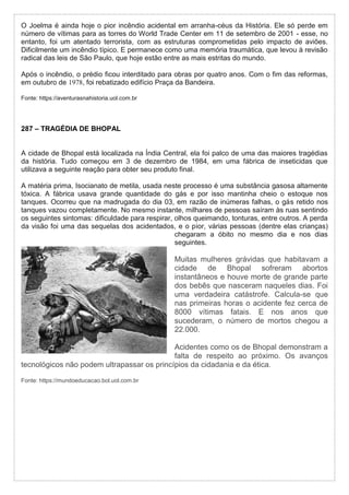 O Joelma é ainda hoje o pior incêndio acidental em arranha-céus da História. Ele só perde em
número de vítimas para as torres do World Trade Center em 11 de setembro de 2001 - esse, no
entanto, foi um atentado terrorista, com as estruturas comprometidas pelo impacto de aviões.
Dificilmente um incêndio típico. E permanece como uma memória traumática, que levou à revisão
radical das leis de São Paulo, que hoje estão entre as mais estritas do mundo.
Após o incêndio, o prédio ficou interditado para obras por quatro anos. Com o fim das reformas,
em outubro de 1978, foi rebatizado edifício Praça da Bandeira.
Fonte: https://aventurasnahistoria.uol.com.br
287 – TRAGÉDIA DE BHOPAL
A cidade de Bhopal está localizada na Índia Central, ela foi palco de uma das maiores tragédias
da história. Tudo começou em 3 de dezembro de 1984, em uma fábrica de inseticidas que
utilizava a seguinte reação para obter seu produto final.
A matéria prima, Isocianato de metila, usada neste processo é uma substância gasosa altamente
tóxica. A fábrica usava grande quantidade do gás e por isso mantinha cheio o estoque nos
tanques. Ocorreu que na madrugada do dia 03, em razão de inúmeras falhas, o gás retido nos
tanques vazou completamente. No mesmo instante, milhares de pessoas saíram às ruas sentindo
os seguintes sintomas: dificuldade para respirar, olhos queimando, tonturas, entre outros. A perda
da visão foi uma das sequelas dos acidentados, e o pior, várias pessoas (dentre elas crianças)
chegaram a óbito no mesmo dia e nos dias
seguintes.
Muitas mulheres grávidas que habitavam a
cidade de Bhopal sofreram abortos
instantâneos e houve morte de grande parte
dos bebês que nasceram naqueles dias. Foi
uma verdadeira catástrofe. Calcula-se que
nas primeiras horas o acidente fez cerca de
8000 vítimas fatais. E nos anos que
sucederam, o número de mortos chegou a
22.000.
Acidentes como os de Bhopal demonstram a
falta de respeito ao próximo. Os avanços
tecnológicos não podem ultrapassar os princípios da cidadania e da ética.
Fonte: https://mundoeducacao.bol.uol.com.br
 
