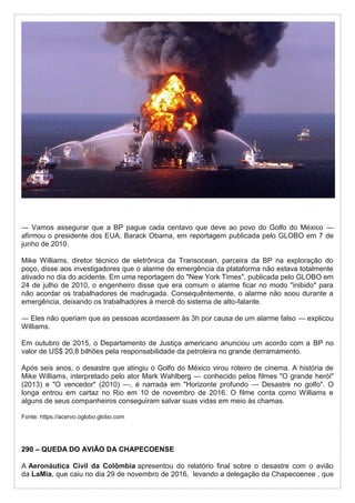 — Vamos assegurar que a BP pague cada centavo que deve ao povo do Golfo do México —
afirmou o presidente dos EUA, Barack Obama, em reportagem publicada pelo GLOBO em 7 de
junho de 2010.
Mike Williams, diretor técnico de eletrônica da Transocean, parceira da BP na exploração do
poço, disse aos investigadores que o alarme de emergência da plataforma não estava totalmente
ativado no dia do acidente. Em uma reportagem do "New York Times", publicada pelo GLOBO em
24 de julho de 2010, o engenheiro disse que era comum o alarme ficar no modo "inibido" para
não acordar os trabalhadores de madrugada. Consequêntemente, o alarme não soou durante a
emergência, deixando os trabalhadores à mercê do sistema de alto-falante.
— Eles não queriam que as pessoas acordassem às 3h por causa de um alarme falso — explicou
Williams.
Em outubro de 2015, o Departamento de Justiça americano anunciou um acordo com a BP no
valor de US$ 20,8 bilhões pela responsabilidade da petroleira no grande derramamento.
Após seis anos, o desastre que atingiu o Golfo do México virou roteiro de cinema. A história de
Mike Williams, interpretado pelo ator Mark Wahlberg — conhecido pelos filmes "O grande herói"
(2013) e "O vencedor" (2010) —, é narrada em "Horizonte profundo — Desastre no golfo". O
longa entrou em cartaz no Rio em 10 de novembro de 2016. O filme conta como Williams e
alguns de seus companheiros conseguiram salvar suas vidas em meio às chamas.
Fonte: https://acervo.oglobo.globo.com
290 – QUEDA DO AVIÃO DA CHAPECOENSE
A Aeronáutica Civil da Colômbia apresentou do relatório final sobre o desastre com o avião
da LaMia, que caiu no dia 29 de novembro de 2016, levando a delegação da Chapecoense , que
 