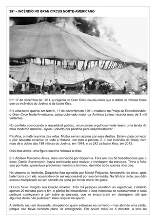 291 – INCÊNDIO NO GRAN CIRCUS NORTE-AMERICANO
Em 17 de dezembro de 1961, a tragédia do Gran Circo causou mais que o dobro de vítimas fatais
que os incêndios do Joelma e da boate Kiss.
Era uma tarde quente em Niterói, 17 de dezembro de 1961. Instalado na Praça do Expedicionário,
o Gran Circo Norte-Americano, autoproclamado maior da América Latina, recebia mais de 3 mil
visitantes.
No panfleto convocando o respeitável público, anunciaram orgulhosamente terem uma tenda do
mais moderno material - nylon. Coberto por parafina para impermeabilizar.
Parafina, a matéria-prima das velas. Muitas seriam acesas por esse deslize. Estava para começar
o pior desastre circense de toda a História, em todo o planeta. E o pior incêndio do Brasil, com
mais de o dobro das 189 vítimas do Joelma, em 1974, e as 242 da boate Kiss, em 2013.
Dois dias antes, uma figura soturna rodeava o circo.
Era Adílson Marcelino Alves, mais conhecido por Dequinha. Fora um dos 50 trabalhadores que o
dono, Danilo Stevanovich, havia contratado para realizar a montagem da estrutura. Tinha a ficha
suja por furto, aparentava problemas mentais e terminou demitido após apenas dois dias.
Na véspera do incêndio, Dequinha fora agredido por Maciel Felizardo, funcionário do circo, após
bater boca com ele, acusando-o de ser responsável por sua demissão. Na fatídica tarde, seu ódio
acabou multiplicado ao ser barrado na porta por tentar entrar de graça.
O circo havia atingido sua lotação máxima. Três mil pessoas assistiam ao espetáculo. Faltando
apenas 20 minutos para o fim, o pânico foi instantâneo: a lona incendiou-se ruidosamente e seus
pedaços começaram a cair sobre as pessoas, que se empurraram em desespero, até que
algumas delas não pudessem mais respirar no aperto.
A elefanta saiu em disparada, atropelando quem estivesse no caminho - mas abrindo uma saída,
porque não havia nenhum plano de emergência. Em pouco mais de 5 minutos, a lona foi
 