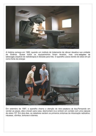A história começa em 1985, quando um instituto de tratamento de câncer desativa sua unidade
de Goiânia. Quase todos os equipamentos foram levados, mas uma máquina de
teleterapia (espécie de radioterapia) é deixada para trás. O aparelho usava cloreto de césio em pó
como fonte de energia
Em setembro de 1987, o aparelho chama a atenção de dois catadores de lixo.Pensando em
vender as peças, eles a levam para casa, desmontam-na e entram em contato com uma cápsula
de césio-137. Em dois dias, os catadores sentem os primeiros sintomas da intoxicação radioativa:
náuseas, vômitos, tonturas e diarreia.
 