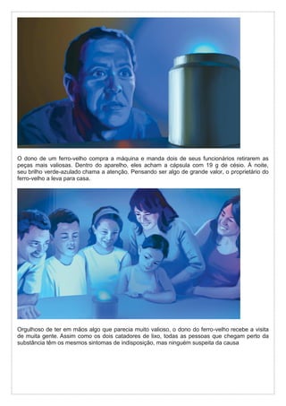 O dono de um ferro-velho compra a máquina e manda dois de seus funcionários retirarem as
peças mais valiosas. Dentro do aparelho, eles acham a cápsula com 19 g de césio. À noite,
seu brilho verde-azulado chama a atenção. Pensando ser algo de grande valor, o proprietário do
ferro-velho a leva para casa.
Orgulhoso de ter em mãos algo que parecia muito valioso, o dono do ferro-velho recebe a visita
de muita gente. Assim como os dois catadores de lixo, todas as pessoas que chegam perto da
substância têm os mesmos sintomas de indisposição, mas ninguém suspeita da causa
 