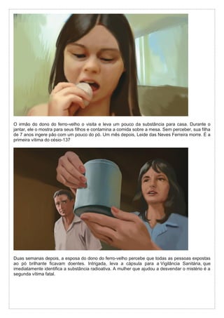 O irmão do dono do ferro-velho o visita e leva um pouco da substância para casa. Durante o
jantar, ele o mostra para seus filhos e contamina a comida sobre a mesa. Sem perceber, sua filha
de 7 anos ingere pão com um pouco do pó. Um mês depois, Leide das Neves Ferreira morre. É a
primeira vítima do césio-137
Duas semanas depois, a esposa do dono do ferro-velho percebe que todas as pessoas expostas
ao pó brilhante ficavam doentes. Intrigada, leva a cápsula para a Vigilância Sanitária, que
imediatamente identifica a substância radioativa. A mulher que ajudou a desvendar o mistério é a
segunda vítima fatal.
 