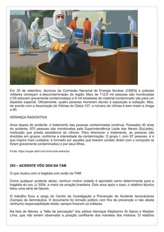 Em 30 de setembro, técnicos da Comissão Nacional de Energia Nuclear (CNEN) e policiais
militares começam a descontaminação da região. Mais de 112,8 mil pessoas são monitoradas
(129 estavam gravemente contaminadas) e 6 mil toneladas de material contaminado vão para um
depósito especial. Oficialmente, quatro pessoas morreram devido à exposição à radiação. Mas,
de acordo com a Associação de Vítimas do Césio-137, o número de vítimas é bem maior e chega
a 80.
HERANÇA RADIOATIVA
Anos depois do acidente, o tratamento das pessoas contaminadas continua. Passados 30 anos
do acidente, 975 pessoas são monitoradas pela Superintendência Leide das Neves (SuLeide),
instituição que presta assistência às vítimas. Para direcionar o tratamento, as pessoas são
divididas em grupos, conforme a intensidade da contaminação. O grupo I, com 87 pessoas, é o
que inspira mais cuidados: é formado por aqueles que tiveram contato direto com o composto (e
foram gravemente contaminados) e por seus filhos.
Fonte: https://super.abril.com.br/mundo-estranho
293 – ACIDENTE VÔO 3054 DA TAM
O que mudou com a tragédia com avião da TAM
Como qualquer acidente aéreo, nenhum motivo isolado é apontado como determinante para a
tragédia do voo JJ 3054, a maior da aviação brasileira. Dois anos após o caso, o relatório técnico
listou uma série de fatores.
O trabalho ficou a cargo do Centro de Investigação e Prevenção de Acidente Aeronáuticos
(Cenipa) da Aeronáutica. O documento foi tornado público com fins de prevenção e não atesta
nenhuma responsabilidade direta, sempre frisaram os militares.
Na lista de fatores, a "falta de percepção" dos pilotos Henrique Stephanini Di Sacco e Kleyber
Lima, que não teriam observado a posição conflitante dos manetes dos motores. O relatório
 