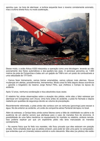 apontou que, na hora de aterrissar, a turbina esquerda teve o reverso corretamente acionado,
mas a turbina direita ficou no modo aceleração.
Desse modo, o avião Airbus A320 interpretou a operação como uma decolagem, levando ao não
acionamento dos freios automáticos e dos spoilers nas asas. A aeronave percorreu os 1.945
metros da pista de Congonhas e bateu em um galpão da TAM e em um posto de combustíveis a
uma velocidade de 177 km/h.
– Vamos fazer treinamento, vamos treinar arremetidas, vamos colocar mais alarmes. Houve
mudanças em alertas, procedimentos, treinamentos. Muita coisa foi feita depois dessa ocorrência
– garante o brigadeiro da reserva Jorge Kersul Filho, que chefiava o Cenipa na época do
acidente.
Após 12 anos, nenhuma condenação e réus absolvidos duas vezes
O relatório faz várias observações sobre a atuação dos pilotos, entre elas o fator estresse por
aterrissar em Congonhas com chuva. Uma hora antes do acidente, a pista foi fechada e depois
reaberta por questões de segurança devido ao volume de precipitação.
Recentemente reformada, a pista ainda não contava com as ranhuras (groovings) para escoar a
água. No dia anterior ao acidente, um avião da companhia aérea Pantanal derrapou no local.
Além do estresse, o Cenipa listou ainda outros fatores como a falta de visibilidade na cabine e da
ausência de um alarme sonoro que alertasse para o caso de manetes fora de sincronia. A
possibilidade de uma falha mecânica no equipamento foi mantida no relatório, embora remota.
Isso poderia explicar por que um experiente piloto não teria manuseado os manetes
corretamente.
– No exame físico que foi feito nos manetes, não ficou provado que eles estavam em posição
errada. Acho simplista dizer que os pilotos erraram, pois pode ter sido uma pane no computador,
que entendeu que um (manete) estava subindo e outro descendo. Mas eles (os pilotos) não estão
 
