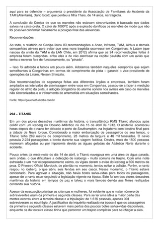aqui para se defender – argumenta o presidente da Associação de Familiares do Acidente da
TAM (Afavitam), Dario Scott, que perdeu a filha Thais, de 14 anos, na tragédia.
A conclusão do Cenipa de que os manetes não estavam sincronizados é baseada nos dados
salvos na caixa-preta. O calor de 1000ºC após a explosão danificou os manetes de modo que não
foi possível confirmar fisicamente a posição final das alavancas.
Recomendações
Ao todo, o relatório do Cenipa listou 83 recomendações a Anac, Infraero, TAM, Airbus e demais
companhias aéreas para evitar que uma nova tragédia ocorresse em Congonhas. A Latam (que
nasceu da união da TAM e da LAN Chile, em 2012) afirma que as 24 recomendações feitas à
empresa foram cumpridas, entre elas a de não aterrissar na capital paulista com um avião que
tenha o reverso fora de funcionamento, ou "pinado".
– Isso foi adotado e fomos um pouco além. Adotamos também naqueles aeroportos que sejam
semelhantes à Congonhas em termos de comprimento de pista – garante o vice-presidente de
operações da Latam, Nelson Shinzato.
Das recomendações de segurança feitas aos diferentes órgãos e empresas, também foram
ampliados os intervalos de aterrissagem entre voos em Congonhas, passou-se a fazer a medição
regular do atrito da pista, a adoção obrigatória do alarme sonoro nos aviões em caso de manetes
não sincronizados e o treinamento de arremetida em situações semelhantes.
Fonte: https://gauchazh.clicrbs.com.br
294 – TITANIC
Em um dos piores desastres marítimos da história, o transatlântico RMS Titanic afundou após
colidir com um iceberg no Oceano Atlântico no dia 15 de abril de 1912. O acidente aconteceu
horas depois de o navio ter deixado o porto de Southampton, na Inglaterra com destino final para
a cidade de Nova Iorque. Considerado a maior embarcação de passageiros do seu tempo, o
Titanic tinha 269 metros de comprimento, 28 metros de largura e 46 mil toneladas. O navio
possuía 2.224 passageiros a bordo durante sua viagem fadítica. Destes, mais de 1500 pessoas
morreram afogadas ou por hipotemia devido as águas geladas do Atlântico Norte durante o
acidente.
Pouco antes da meia-noite do dia 14 de abril, o Titanic navegava em uma área de água parada,
sem ondas, o que dificultava a detecção de icebergs - muito comuns no trajeto. Com uma noite
estrelada e um mar excepcionalmente calmo, os vigias deram o aviso do iceberg a 600 metros da
proa. O Primeiro Oficial Murdoch, de plantão no momento, tentou evitar a colisão. Porém, o navio
raspou no iceberg, o que abriu seis fendas em seu casco. Nesse momento, o Titanic estava
condenado. Para agravar a situação, não havia botes salva-vidas para todos os passageiros,
apesar de o navio estar seguindo a legislação vigente na época. Este foi um dos piores desastres
marítimos da história em tempos de paz e talvez o mais famoso devido aos filmes realizados
contando sua história.
Apesar da evacuação priorizar as crianças e mulheres, foi evidente que o maior número de
sobreviventes eram da primeira e segunda classes. Para se ter uma idéia a maior parte das
mortes ocorreu entre a terceira classe e a tripulação: de 1.616 pessoas, apenas 394
sobreviveram ao naufrágio. A justificativa do inquérito realizado na época é que os passageiros
da primeira e segunda classes estavam mais pertos dos poucos botes salva-vidas disponíveis,
enquanto os da terceira classe tinha que percorrer um trajeto complexo para se chegar a eles.
 