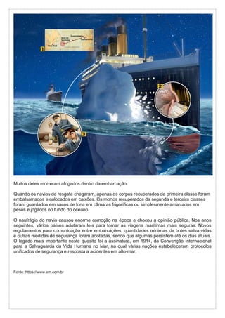 Muitos deles morreram afogados dentro da embarcação.
Quando os navios de resgate chegaram, apenas os corpos recuperados da primeira classe foram
embalsamados e colocados em caixões. Os mortos recuperados da segunda e terceira classes
foram guardados em sacos de lona em câmaras frigoríficas ou simplesmente amarrados em
pesos e jogados no fundo do oceano.
O naufrágio do navio causou enorme comoção na época e chocou a opinião pública. Nos anos
seguintes, vários países adotaram leis para tornar as viagens marítimas mais seguras. Novos
regulamentos para comunicação entre embarcações, quantidades mínimas de botes salva-vidas
e outras medidas de segurança foram adotadas, sendo que algumas persistem até os dias atuais.
O legado mais importante neste quesito foi a assinatura, em 1914, da Convenção Internacional
para a Salvaguarda da Vida Humana no Mar, na qual várias nações estabeleceram protocolos
unificados de segurança e resposta a acidentes em alto-mar.
Fonte: https://www.em.com.br
 