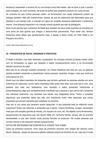tampouco necessitam o terceiro fio ou uma tampa como três hastes. Isto se deve a que o usuário
está protegido, em todo momento, de todas as partes que poderiam produzir um curto-circuito.
Ao contrário do que muitas pessoas crêem, as ferramentas com duplo isolamento podem de
estragar também. Não são indestrutíveis. Apesar de que as coberturas são fabricadas para que
resistam a um manejo rude, a imersão em água ou umidade excessiva deteriorará o isolamento
interno. Uma limpeza freqüente e um manejo correto ajudará que não se estraguem.
Seria muito penoso que o presente de Natal que recebam de seus entes queridos se converta em
uma arma de dois gumes que chegue a lesionar-lhes gravemente. Para evitar isto, tenham
presentes estas idéias que apresentamos hoje, e desejo a todos vocês um Feliz Natal e um
Próspero Ano Novo.
Fonte: https://www.ddsonline.com.br
32 - PRESENTES DE NATAL ORIGINAIS E PRÁTICOS
O Natal é também uma data dedicada a presentear. As crianças sonham já desde meses antes
com os brinquedos ou jogos que desejam e sejam excessivamente caros, e os encontrarão
debaixo da árvore de natal.
Mas não só as crianças recebem presentes. As Festas Natalinas são dias em que as pessoas
adultas recebem presentes e presenteiam outras pessoas, parentes, amigos, mais que nenhuma
outra época do ano.
Quero que me dêem exemplos de presentes que tenham ganhado as pessoas adultas em anos
anteriores.(O supervisor ouvirá vários exemplos) Não quero lhes dizer que tudo isto é ruim, mas
gostaria que este ano fizéssemos uma exceção a estes presentes tradicionais e
presenteássemos algo que verdadeiramente manifeste que a pessoa a que vamos dar o presente
nos interessa realmente; nos interessa sua saúde, sua integridade física. Tenho a completa
segurança que presentes deste tipo são com freqüência muito mais preciosos que outros
presentes que servem somente para satisfazer os sentidos.
Vejo por aí uns caras que parecem querer perguntar: A que presente está se referindo nosso
supervisor? Estou me referindo a presentes que a gente, nossos familiares, amigos, necessitam
mais que uma simples garrafa de whisky, um isqueiro de ouro, etc. Há objetos como ferramentas,
equipamentos de segurança que não devem faltar em nenhuma família, porque são de primeira
necessidade, e que sem dúvida muito poucas famílias os possuem. Há muitas pessoas que
morrem devido a não disporem desses equipamentos.
ESTOU ME REFERINDO EM CONCRETO A COISAS TAIS COMO:
Caixa de primeiros socorros: Uma caixa de primeiros socorros com artigos tão básicos como
álcool, ataduras, xarope de ipecuana (planta rubiácea própria da América do sul, cuja raiz é muito
 