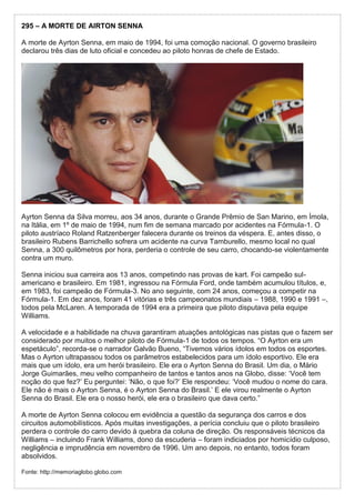 295 – A MORTE DE AIRTON SENNA
A morte de Ayrton Senna, em maio de 1994, foi uma comoção nacional. O governo brasileiro
declarou três dias de luto oficial e concedeu ao piloto honras de chefe de Estado.
Ayrton Senna da Silva morreu, aos 34 anos, durante o Grande Prêmio de San Marino, em Ímola,
na Itália, em 1º de maio de 1994, num fim de semana marcado por acidentes na Fórmula-1. O
piloto austríaco Roland Ratzenberger falecera durante os treinos da véspera. E, antes disso, o
brasileiro Rubens Barrichello sofrera um acidente na curva Tamburello, mesmo local no qual
Senna, a 300 quilômetros por hora, perderia o controle de seu carro, chocando-se violentamente
contra um muro.
Senna iniciou sua carreira aos 13 anos, competindo nas provas de kart. Foi campeão sul-
americano e brasileiro. Em 1981, ingressou na Fórmula Ford, onde também acumulou títulos, e,
em 1983, foi campeão de Fórmula-3. No ano seguinte, com 24 anos, começou a competir na
Fórmula-1. Em dez anos, foram 41 vitórias e três campeonatos mundiais – 1988, 1990 e 1991 –,
todos pela McLaren. A temporada de 1994 era a primeira que piloto disputava pela equipe
Williams.
A velocidade e a habilidade na chuva garantiram atuações antológicas nas pistas que o fazem ser
considerado por muitos o melhor piloto de Fórmula-1 de todos os tempos. “O Ayrton era um
espetáculo”, recorda-se o narrador Galvão Bueno, “Tivemos vários ídolos em todos os esportes.
Mas o Ayrton ultrapassou todos os parâmetros estabelecidos para um ídolo esportivo. Ele era
mais que um ídolo, era um herói brasileiro. Ele era o Ayrton Senna do Brasil. Um dia, o Mário
Jorge Guimarães, meu velho companheiro de tantos e tantos anos na Globo, disse: ‘Você tem
noção do que fez?’ Eu perguntei: ‘Não, o que foi?’ Ele respondeu: ‘Você mudou o nome do cara.
Ele não é mais o Ayrton Senna, é o Ayrton Senna do Brasil.’ E ele virou realmente o Ayrton
Senna do Brasil. Ele era o nosso herói, ele era o brasileiro que dava certo.”
A morte de Ayrton Senna colocou em evidência a questão da segurança dos carros e dos
circuitos automobilísticos. Após muitas investigações, a perícia concluiu que o piloto brasileiro
perdera o controle do carro devido à quebra da coluna de direção. Os responsáveis técnicos da
Williams – incluindo Frank Williams, dono da escuderia – foram indiciados por homicídio culposo,
negligência e imprudência em novembro de 1996. Um ano depois, no entanto, todos foram
absolvidos.
Fonte: http://memoriaglobo.globo.com
 