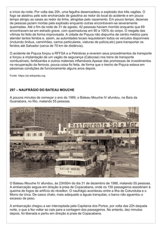e início da noite. Por volta das 20h, uma fagulha desencadeou a explosão dos três vagões. O
fogo se alastrou pelo solo encharcado de gasolina ao redor do local do acidente e em pouco
tempo atingiu as casas ao redor da linha, atingidas pelo vazamento. Em pouco tempo, dezenas
de pessoas jaziam mortas pela explosão enquanto outras encontravam-se severamente
queimadas. Até o fim da noite de 31 de agosto, 42 pessoas haviam morrido enquanto que 69
encontravam-se em estrado grave, com queimaduras em 80 a 100% do corpo. O resgate das
vítimas foi feito de forma improvisada. A cidade de Pojuca não dispunha de centro médico para
atender tantos feridos e, assim, as autoridades locais requisitaram todos os veículos disponíveis
(incluindo ônibus, caminhões, carros particulares, viaturas de polícia,etc) para transportar os
feridos até Salvador (cerca de 70 km de distância).
O acidente de Pojuca forçou a RFFSA e a Petrobras a reverem seus procedimentos de transporte
e forçou a implantação de um vagão de segurança (Caboose) nos trens de transporte
combustíveis, fertilizantes e outros materiais inflamáveis.Apesar das promessas de investimentos
na recuperação da ferrovia, pouca coisa foi feita, de forma que o trecho de Pojuca estava em
péssimas condições de funcionamento alguns anos depois.
Fonte: https://pt.wikipedia.org
297 – NAUFRÁGIO DO BATEAU MOUCHE
A poucos minutos de começar o ano de 1989, o Bateau Mouche IV afundou, na Baía da
Guanabara, no Rio, matando 55 pessoas.
O Bateau Mouche IV afundou, às 23h50m do dia 31 de dezembro de 1988, matando 55 pessoas.
A embarcação seguia em direção à praia de Copacabana, onde os 150 passageiros assistiriam à
queima de fogos de artifício do réveillon. O naufrágio aconteceu entre a Ilha de Cotunduba e o
Morro da Urca. De casco chato, mais adequado a águas tranquilas, o barco não aguentou o
excesso de peso.
A embarcação chegou a ser interceptada pela Capitania dos Portos, por volta das 22h daquela
noite, o que a fez voltar ao cais para a contagem dos passageiros. No entanto, dez minutos
depois, foi liberada e partiu em direção à praia de Copacabana.
 