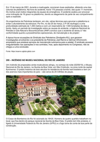 Em 15 de março de 2001, durante a madrugada, ocorreram duas explosões, afetando uma das
colunas da plataforma. Na hora do acidente, havia 175 pessoas a bordo, das quais 11 morreram.
Os mortos eram todos integrantes da equipe de emergência. O acidente acabou por provocar
uma inclinação de 16 graus na plataforma, devido ao alagamento de parte de seu compartimento
após a explosão.
Os engenheiros da Petrobras tentaram, em vão, várias técnicas para aprumar a plataforma e
evitar o afundamento da estrutura. Por fim, no dia 20 de março, a P-36 naufragou a uma
profundidade estimada de 1.200 metros e com um reservatório de 1.500 toneladas de óleo a
bordo. Após um período de investigação sobre as causas do acidente, a Agência Nacional de
Petróleo e Gás Natural e Biocombustíveis (ANP) concluiu que o acidente se deveu à “não
conformidade quanto a procedimentos operacionais, de manutenção e de projeto”.
À época houve acusações do Sindicato dos Petroleiros (Sindipetro-RJ), que geraram
investigações envolvendo o ex-presidente da Petrobras Joel Rennó e Gérman Efromovich,
empresário que prestava serviços de manutenção submarina para a estatal. O sindicato acusava
irregularidades nas operações e nos contratos, mas, após depoimento no Congresso, não se
chegou a uma conclusão.
Fonte: https://acervo.oglobo.globo.com
299 – INCÊNDIO NO MUSEU NACIONAL DO RIO DE JANEIRO
Um incêndio de proporções ainda incalculáveis atingiu, no começo da noite (02/09/18), o Museu
Nacional do Rio de Janeiro, na Quinta da Boa Vista, em São Cristóvão, na zona norte da capital
fluminense. O prédio histórico de dois séculos foi residência da família real brasileira e tem um
dos acervos mais importantes do país – são cerca de 20 milhões de peças.
O Corpo de Bombeiros do Rio foi acionado às 19h30. Homens de quatro quartéis trabalham no
local, que fica dentro do parque nacional da Quinta da Boa Vista. O prédio tem três andares, é
ligado à Universidade Federal do Rio de Janeiro (UFRJ) e o fogo toma de conta de boa parte da
construção.
 