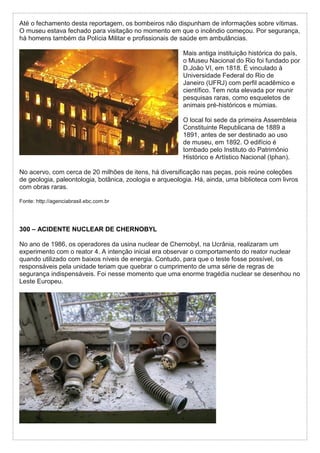 Até o fechamento desta reportagem, os bombeiros não dispunham de informações sobre vítimas.
O museu estava fechado para visitação no momento em que o incêndio começou. Por segurança,
há homens também da Polícia Militar e profissionais de saúde em ambulâncias.
Mais antiga instituição histórica do país,
o Museu Nacional do Rio foi fundado por
D.João VI, em 1818. É vinculado à
Universidade Federal do Rio de
Janeiro (UFRJ) com perfil acadêmico e
científico. Tem nota elevada por reunir
pesquisas raras, como esqueletos de
animais pré-históricos e múmias.
O local foi sede da primeira Assembleia
Constituinte Republicana de 1889 a
1891, antes de ser destinado ao uso
de museu, em 1892. O edifício é
tombado pelo Instituto do Patrimônio
Histórico e Artístico Nacional (Iphan).
No acervo, com cerca de 20 milhões de itens, há diversificação nas peças, pois reúne coleções
de geologia, paleontologia, botânica, zoologia e arqueologia. Há, ainda, uma biblioteca com livros
com obras raras.
Fonte: http://agenciabrasil.ebc.com.br
300 – ACIDENTE NUCLEAR DE CHERNOBYL
No ano de 1986, os operadores da usina nuclear de Chernobyl, na Ucrânia, realizaram um
experimento com o reator 4. A intenção inicial era observar o comportamento do reator nuclear
quando utilizado com baixos níveis de energia. Contudo, para que o teste fosse possível, os
responsáveis pela unidade teriam que quebrar o cumprimento de uma série de regras de
segurança indispensáveis. Foi nesse momento que uma enorme tragédia nuclear se desenhou no
Leste Europeu.
 